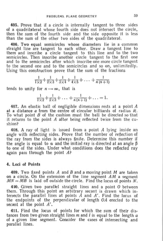PROBLEMS. PLANE GEOMETRY 59
405. Prove that if a circle is internally tangent to three sides
of a quadrilateral whose fourth side does not intersect the circle,
then the sum of the fourth side and the side opposite it is less
than the sum of the other two sides of the quadrilateral.
406. Two equal semicircles whose diameters lie in a common
straight Iine are tangent to each other. Draw a tangent Iine to
them and inscribe a circle tangent to this line and to the two
semicircles. Then inscribe another circle tangent to the first one
and to the semicircles after which inscribe one more circle tangent
to the second one and to the semicircles and so on. unlimitedly.
Using this construction prove that the sum of the fractions
I I I I I
IX2+2X3+3X4+4 XS+'" +n(n+l)
tends to unity for n ---- 00, that is
I 1 1
I X2+2 X3+'" +n(n+l)+···=l.
407. An elastic ball of negligible dimensions rests at a point A
at a distance a from the centre of circular billiards of radius R.
To what point B of the cushion must the ball be directed so that
it returns to the point A after being reflected twice from the cu-
shion?
408. A ray of light is issued from a point A lying inside an
angle with reflecting sides. Prove that the number of reflection of
the ray from the sides is always finite. Determine this number if
the angle is equal to ex. and the initial ray is directed at an angle ~
to one of the sides. Under what conditions does the reflected ray
again pass through the point A?
4. Loci of Points
409. Two fixed points A and B and a moving point M are taken
on a circle. On the extension of the 1ine segment AM a segment
MN = MB is laid off outside the circle. Find the locus of points N.
41~. Given two parallel straight lines and a point 0 between
them. Through this point an arbitrary secant is drawn which in-
tersects the parallel lines at points A and A'. Find the locus of
the endpoints of the perpend icular of length OA erected to the
secant at the point A',
411. Find the locus of points for which the sum of their dis-
tances from two given straight lines m and 1 is equal to the length a
of a given line segment. Consider the cases of intersecting and
parallel lines.
 