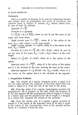 62 PROBLEMS IN ELEMENTARY MATHEMATICS
B. SOLID GEOMETRY
Preliminaries
Here is a number of formulas to be used for computing volumes
and surface areas of polyhedrons and solids of revolution, the
notation being as follows: V, volume; Stat' lateral surface area;
S, area of base; H, altitude.
Pyramid: V= s;.
Frustum of a pyramid:
V= ~ (S1 +S2 +VS1S2), where S1 and S2 are the areas of the
upper and lower bases.
Right circular cone: V = 1tR;H, where R is the radius of the
base; Slat = nRI, where l is the slant height.
Right circular cylinder: V = nR2H, where R is the radius of the
base; Stat= 2nRH.
, V 1tH
Frustum of a cone: = 3 (R~ +R: +R1R2) , where R1 and Rz
are the radii of the bases; Slat = n (R1 +R2) l, where l is the slant
height.
Sphere: V= ~ nR3; S = 4nR2, where R is the radius of the
sphere.
Spherical sector: V= 21t~2h, where R is the radius of the sphere
and h is the altitude of the zone forming the base of the sector.
Spherical segment: V=+nh2(3R-h); Stat=2nRh, where R is
the radius of the sphere and h is the altitude of the segment.
1. Computation Problems
431. The volume of a regular triangular prism is equal to V
and the angle between the diagonals of two faces drawn from one
vertex is equal to a. Find the side of the base of the prism.
432. From the vertex S of a regular quadrangular pyramid the
perpendicular SB is dropped on the base. From the midpoint 0
of the line segment SB the perpend icular OM of length h is drawn
to a lateral edge and the perpend icular OK of length b is drop ped
on a lateral face. Compute the volume of the pyramid.
433. Find the lateral area of a regular n-gonal pyramid of
volume V if the radius of the inscribed circle of its base is equal
to the radius of the circumscribed circle of the parallel section
drawn at a distance h from the base.
 