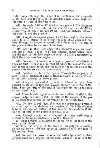 64 PROBLEMS IN ELEMENTARY MATHEMATICS
vertex passes through the point of intersection of the diagonals
of the base and the ratio of the dihedral angles whose edges are
the parallel sides of the base is 2:I.
443. An angle BAC of 60° is taken in a plane P. The distances
from a point S to the vertex A. the side AB and the side AC are
erspectively 25 em, 7 em and 20 em . Find the distance between
the point S and the plane P.
444 . A regular hexagonal pyramid with face angle at the vertex
equal to ex. is intersected by a plane passing at an angle ~ to the
base through its longest diagonal. Find the ratio of the area of
the plane section to the area of the base.
445. All the three face angles of a trihedral angle are acute
and one of them is equal to c ; The dihedral angles whose edges
are the sides of this face angle are equal to ~ and y respectively.
Find the other two face angles.
446. Compute the volume of a regular pyramid of altitude h
knowing that its base is a polygon for which the sum of the inte-
rior angles is equal to ns: and the ratio of the lateral area of the
pyramid to the area of the base is equal to k.
447. Consider a cube with edge a. Through the endpoints of
each triple of concurrent edges a plane is drawn. Find the volume
of the solid bounded by these planes.
448. A regular hexahedral pyramid is intersected by a plane
parallel to its lateral face and passing through the centre of the
base. Find the ratio of the area of the plane section to the area
of the lateral face.
449. Through each edge of a tetrahedron a plane parallel to the
opposite edge is drawn. Find the ratio of the volume of the pa-
rallelepiped thus formed to the volume of the tetrahedron.
450. On the lateral faces of a regular quadrangular pyramid
as bases regular tetrahedrons are constructed. Find the distance
between the exterior vertices of two adjacent tetrahedrons if the
side of the base of the pyramid is equal to a.
451. Through a point on a diagonal of a cube with edge a
a plane is drawn perpendicularly to this diagonal.
(1) What polygon is obtained in the section of the faces of the
cube by the plane?
(2) Find the lengths of the sides of this polygon depend ing
on the distance x from the centre of symmetry Oof the cube to
the cutting plane.
452. Consider the projection of a cube with edge a onto a plane
perpendicular to a diagonal of the cube. What is the ratio of the
 