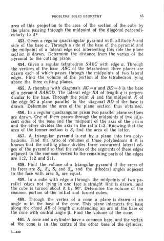 PROBLEMS. SOLID GEOMETRY 65
area of this projection to the area of the section of the cube by
the plane passing through the midpoint of the diagonal perpendi-
cularly to it?
453. Given a regular quadrangular pyramid with altitude hand
side of the base a. Through a side of the base of the pyramid and
the midpoint of a lateral edge not intersecting this side the plane
section is drawn. Determine the distance from the vertex of the
pyramid to the cutting plane.
454. Given a regular tetrahedron SABC with edge a. Through
the vertices of the base ABC of the tetrahedron three planes are
drawn each of which passes through the midpoints of two lateral
edges. Find the vol ume of the portion of the tetrahedron Iying
above the three cutting planes.
455~ A rhombus with diagonals AC = a and BD = b is the base
of a pyramid SABeD. The lateral edge SA of length q is perpen-
dicular to the base . Through the point A and the midpoint K of
the edge SC a plane parallel to the diagonal BD of the base is
drawn. Determine the area of the plane section thus obtained.
456. In a regular quadrangular prism two parallel plane sections
are drawn. One of them passes through the midpoints of two adja-
cent sides of the base and the midpoint of the axis of the prism
and the other divides the axis in the ratio 1: 3. Knowing that the
area of the former section is S, find the area of the latter.
457. A triangular pyramid is cut by a plane into two poly-
hedrons. Find the ratio of volumes of these polyhedrons if it is
known that the cutting plane divides three concurrent lateral ed-
ges of the pyramid so that the ratios of the segments of these edges
adjacent to the common vertex to the remaining parts of the edges
are 1:2,1:2 and 2:1.
458. Find the volume of a triangular pyramid if the areas of
its faces are So, SI' 82 and 83 , and the dihedral angles adjacent
to the face with area So are equal.
459. In a cube with edge a through the midpoints of two pa-
rallel edges not lying in one face a straight line is drawn. and
the cube is turned about it by 90°. Determine the volume of the
common portion of the initial and turned cubes.
460. Through the vertex of a cone a plane is drawn at an
angle ex; to the base of the cone. This plane intersects the base
along the chord AB of length a subtending an arc of the base of
the cone with central angle ~. Find the volume of the cone.
461. A cone and a cylinder have a common base. and the vertex
of the cone is in the centre of the other base of the cylinder.
3-323
 