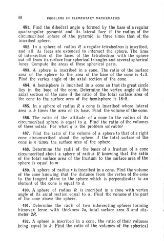 68 PROBLEMS IN ELEMENTARY MATHEMATICS
481. Find the dihedral angle rp formed by the base of a regular
quadrangular pyramid and its lateral face if the radius of the
circumscribed sphere of the pyramid is three times that of the
inscribed sphere.
482. In a sphere of radius R a regular tetrahedron is inscribed,
and all its faces are extended to intersect the sphere. The lines
of intersection of the faces of the tetrahedron with the sphere
cut off from its surface four spherical triangles and several spherical
lunes. Compute the areas of these spherical parts.
483. A sphere is inscribed in a cone. The ratio of the surface
area of the sphere to the area of the base of the cone is 4: 3.
Find the vertex angle of the axial section of the cone.
484. A hemisphere is inscribed in a cone so that its great circle
lies in the base of the cone. Determine the vertex angle of the
axial section of the cone if the ratio of the total surface area of
the cone to the surface area of the hem isphere is 18: 5.
485. In a sphere of radius R a cone is inscribed whose lateral
area is k times the area of its base. Find the volume of the cone.
486. The ratio of the altitude of a cone to the radius of its
circumscribed sphere is equal to q. Find the ratio of the volumes
of these solids. For what q is the problem solvable?
487. Find the ratio of the volume of a sphere to that of a right
cone circumscribed about the sphere if the total surface of the
cone is n times the surface area of the sphere.
488. Determine the radii of the bases of a frustum of a corte
circumscribed about a sphere of radius R knowing that the ratio
of the total surface area of the frustum to the surface area of the
sphere is equal to m.
489. A sphere of radius r is inscribed in a cone. Find the volume
of the cone knowing that the distance from the vertex of the cone
to the tangent plane to the sphere which is perpendicular to an
element of the cone is equal to d.
490. A sphere of radius R is inscribed in a cone with vertex
angle of its axial section equal to a. Find the volume of the part
of the cone above the sphere.
491. Determine the radii of two intersecting spheres forming
biconvex lense with thickness 2a, total surface area S and dia-
meter 2R.
492. A sphere is inscribed in a cone, the ratio of theirvolumes
being equal to k, Find the ratio of the volumes of the spherical
 