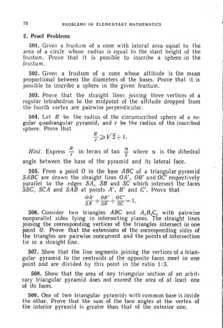 70 PROBLEMS IN ELEMENTARY MATHEMATICS
2. Proof Problems
501. Given a fru stum of a cone with lateral area equal to the
area of a circle whose radius is equal to the slant height of the
frustum . Prove that it is possible to inscribe a sphere in the
fru stum.
502. Given a frustum of a cone whose altitude is the mean
proportional between the diameters of the bases. Prove that it is
possible to inscribe a sphere in the given frustum.
503. Prove that the straight lines joining three vertices of a
regular tetrahedron to the midpoint of the altitude dropped from
the fourth vertex are pairwise perpendicular.
504. Let R be the radius of the circumscribed sphere of a re-
gular quadrangular pyramid, and r be the radius of the inscribed
sphere. Prove that
R V--~ 2+ 1.r
Hint. Express ~ in terms of tan ~ where ex. is the dihedral
angle between the base of the pyramid and its lateral face.
505. From a point 0 in the base ABC of a triangular pyramid
SABC are drawn the straight lines OA', OB' and OC' respectively
parallel to the edges SA, S8 and SC which intersect the faces
SBC, SCA and SAB at points A'. B' and C'. Prove that
OA' OB' OC'
s;r+Si3+ sc = I.
506. Consider two triangles ABC and AIBICI with pairwise
'nonparallel sides lying in intersecting planes. The straight lines
joining the corresponding vertices of the triangles intersect in one
point O. Prove that the extensions of the corresponding sides of
the triangles are pairwise concurrent and the points of intersection
lie in astra ight line.
507. Show that the line segments joining the vertices of a trian-
gular pyramid to the centroids of the opposite faces meet in one
point and are divided by this point in the ratio 1:3.
508. Show that the area of any triangular section of an arbit-
rary triangular pyramid does not exceed the area of at least one
of its faces.
509. One of two triangular pyramids with common base is inside
the other. Prove that the sum of the face angles at the vertex of
the interior pyramid is greater than that of the exterior one.
 