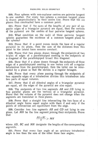 PROBLEMS. SOLID GEOMETRY 71
510. Four spheres with non-coplanar centres are pairwise tangent
to one another. For every two spheres a common tangent plane
is drawn perpendicularly to their centre line. Prove that the six
planes thus constructed have a common point.
5·11. Prove that if the sums of the lengths of any pair of op-
posite edges of a triangular pyramid are equal, then the vertices
of the pyramid are the centres of four pairwise tangent spheres.
512. What condition on the radii of three pairwise tangent
spheres guarantees the existence of a common tangent plane to
the spheres?
513. Prove that if a point moves inside the base of a regular
pyramid in its plane. then the sum of the distances from this
point to the lateral faces remains constant.
514. Prove that two planes drawn through the endpoints of two
triples of edges of a parallelepiped meeting in the endpoints of
a diagonal of the parallelepiped trisect this diagonal.
515. Show that if a plane drawn through the endpoints of three
edges of a parallelepi ped meeting in one vertex cuts off a regular
tetrahedron from the parallelepiped. then the latter can be inter-
sected by a plane so that the section is a regular hexagon.
516. Prove that every plane passing through the midpoints of
two opposite edges of a tetrahedron divides this tetrahedron into
two parts of eq ual volumes.
517. Prove that if all dihedral angles of a triangular pyramid
are equal, all the edges of the pyramid are also equal.
518. The endpoints of two Iine segments AB and CD lying in
two parallel planes are the vertices of a triangular pyramid.
Prove that the volume of the pyramid does not change when the
segments are translated in these planes.
519. Prove that a straight line intersecting the two faces of a
dihedral angle forms equal angles with them if and only if the
points of intersection are equidistant from the edge.
520. Consider two line segments AB and CD not lying in one
plane. Let MN be the line segment joining their midpoints. Prove
that
AD+BC > MN
2
where AD. BC and MN designate the lengths of the corresponding
segmen ts.
521. Prove that every face angle of an arbitrary tetrahedral
angle is less than the sum of the other three face angles.
 
