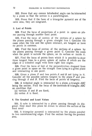 72 PROBLEMS IN ELEMENTARY MATHEMATICS
522. Prove that any convex tetrahedral angle can be intersected
by a plane so that the section is a parallelogram .
523. Prove that if the faces of a triangular pyramid are of the
same area. the y are congruent.
3. Loci of Points
524. F ind the locus of projections of a point in space on pla-
nes passing through another fixed point.
525. Find the locus of centres of the sections of a sphere by
the planes passing through a given straight line l. Consider the
cases when the line and the sphere intersect. are tangent or have
no points in common.
526. Find the lQCUS of centres of the sections of a sphere by
the planes passing through a given point C. Consider 'the cases
when the point is outside the sphere. on its surface or inside it.
527. Find the locus of points from which it is possible to draw
three tangent lines to a given sphere of radius R which are the
edges of a tr ihedral angle with three right face angles.
528. Find the locus of feet of the perpend iculars dropped from
a given point in space on the straight lines lying in a given plane
and intersecting in one point.
529. Given a plane P and two points A and B not lying in it.
Consider alt the possible spheres tangent to the plane P and pas-
sing through A and B, Find the locus of points of tangency.
53{). A trihedral angle is intersected by a plane, a triangle ABC
being the. section. F ind the locus of the centroids of triangles ABC
on condition that
(a) vertices A and B are fixed;
(b) vertex A is fixed.
4. The Greatest and Least Values
531. A cube is intersected by a plane passing through its dia-
gonal. How must this plane be drawn to obtain the section of the
least area?
532. A triangular pyramid is intersected by the planes parallel
to two nonintersecting edges. Find the section havin~ the greatest
area.
 