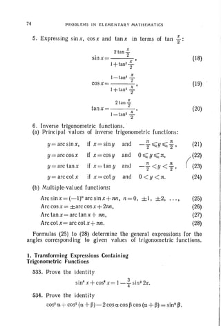 74 PROBLEMS IN ELEMENTARY MATHEMATICS
5. Expressing sin x, cos x and tan x in terms of tan ~:
x
. 2 tan 2"
smx= ,
I +tan2 "::"
2
I-tan2 .!-
cosx= 2 ,
l+tan2 .!-2
x
2 tan 2"
tanx=----
I-tan2 ~
2
6. Inverse trigonometric functions. . .
(a) Principal values of inverse trigonometric functions:
y= arc sin x, if x= siny and
1t 1t
-2~Y~2"'
y= arc cosx if x=cosy and O~y~n,
y=arc tanx if x= tany and
1t 1t
-2 <y<T '
y= arccotx if x=coty and °< y <no
(b) Multiple-valued functions:
(18)
(19)
(20)
(21)
(
(22)
(23)
(24)
Arc sinx = (_1)n arc sinx+nn, n= 0, ±I, ±2, ... , (25)
Arc cos x = ±arc cos x +2nn, (26)
Arc tan x = arc tan x +tin, (27)
Arc cot x = arc cot x +nn. (28)
Formulas (25) to (28) determine the general expressions for the
angles corresponding to given values of trigonometric functions.
1. Transforming Expressions Containing
Trigonometric Functions
533. Prove the identity
sin" x+ cos" x = l-fsin2
2x.
534. Prove the identity
cos2
a +cos- (a + ~)-2cosa cos ~ cos (a +~) = sin2~.
 
