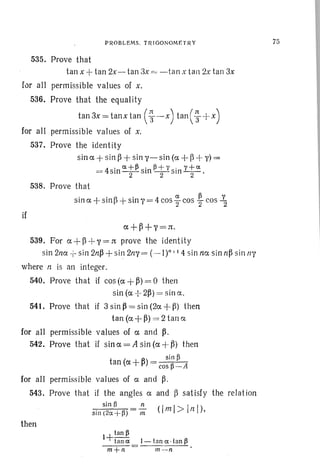 P ROBLEMS. TRIGO NOM ET RY
535. Prove that
tan x +tan 2x- tan 3x = -tan x tan 2x tan 3x
for all permissible values of x.
536. Prove that the equality
tan3x=tanxtan ( ~ -x) tan (~ + x)
for all permissible values of x.
537. Prove the identity
sina + sin ~ + sin v-sin (a -+ p+ y)=
= 4sin a. ; fisin ~; Ysin y; a. .
538. Prove that
sina+sinfJ+sinV =4cos ~ cos ~ cos '1'2
if
a+~+V=:rt ·
539. For a+p +y=:rt prove the identity
sin 2na -I- sin 2n~ + sin 2ny= (-It ' 14 sin na sin n~ sin fly
. where n is an integer.
540. Prove that if cos (a + ~) = 0 then
sin (ex -:- 2~) = sinex.
541. Prove that if 3 sin ~ = sin (2ex +~) then
tan(ex+~) =2t ana
for all permissible values of ex and ~ .
542. Prove that if sin ex = A sin (ex + ~) then
sin ~
tan (ex + ~) = ~ Acos -
for all permissible values of ex and ~ .
543. Prove that if the angles ex and P satisfy the relat ion
sin B n
sin (2a. +~) m (Iml >lnl),
then
l+tan fi
tan a. I - tan a. .tan ~
m+n m--n
75
 