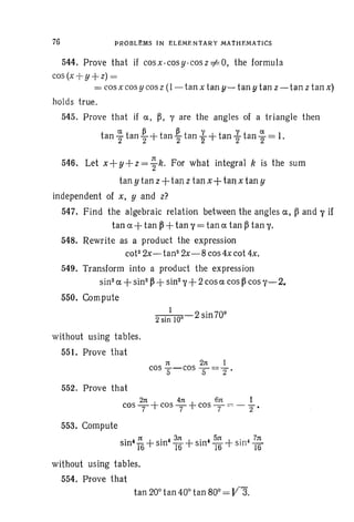 76 PRCBLI:MS IN EL EM ENTAR Y MATHEMA TICS
544. Prove that if cos x-cos y -cos z ee O, the formula
cos (x +y +z) =;=
= cos xcos y cos z (1- tan x tan y-,- tan y tan z- tan z tan x)
holds true.
545. Prove that if ex, ~, "I are the angles of a triangle then
t
a- ~ ~ y ya-
an 2" tan "2+tan 2" tan ""'f +tan 2' tan 2" = 1.
546. Let x+ y +z= ~ k. For what integral ~ is the sum
tan y tan z+tan z tan x+tan x tan y
independent of x, y and z?
547. Find the algebraic relation between the an gles ex, ~ and l' if
tan ex +tan ~ +tan l' = tan ex tan ~ tan 1'.
548. Rewrite as a product the expression
cot- 2x-tan2
2x-8 cos 4x cot 4x.
549. Transform into a product the expression
sin! ex +sin"~ +sin""I+2 cos ex cos ~ cos "1- 2.
550. Compute
1
2 sin 100 . 2 sin709
without using tables.
55t. Prove that
552. Prove that
2n 4n 6n I
cos T +cos T +cos T =: - 2"'
553. Compute
. ,n + . ,3n + . ,5n + . 4 Ts:
sm .T6 sin 16 sin 16 sin 16
without using tables.
554. Prove that
 