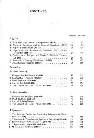 CONTENTS
Algebra
Problems So lutions
I. Arithmetic and Geometric Progressions (1-23) ••. . .
2. Algebraic Equations and Systems of Equat ions (24-95)
3. Algebraic Inequalities (96-123) .
4. Logarithmic and Exponenti al Equations, Identities and
Inequalities (124-169) .
5. Combinatorial Analysis and Newton's Binom ial Theorem
(170-188) .
6. Problems in Forming Equations ( 189-228)
7. Miscella neous Problems (229-291)
Geometry
A. Plane Geometry
I. Comput ation Problems (292-324)
2. Construction Problems (325-338)
3. Proof Problems (339-408) .
4. Loci of Points (409-420) .
5. The Greatest and Least Values (421-430)
B. Solid Geometry
1. Computation Problems (431-500)
2. Proof Problems (501-523) . . .
3. Loci of Points (524-530)
4. The Greatest and Least Values (531-532)
Trigonometry
1. Transforming Expressions Containing Trigonometric Func-
tions (533-554) .
2. Trigonometric Equat ions and Systems of Equations (555-618)
3. Inverse Trigonometric Funct ions (619 ·628)
4. Trigonometric Inequalities (629-645)
5. Miscellaneous Problems (646-6~8) ...• .
7
10
20
24
29
32
38
47
51
52
59
61
62
70
72
72
74
77
82
83
85
87
95
134
142
157
162
lilO
202
217
223
254
260
256
309
122
325
327
333
363
366
372
 