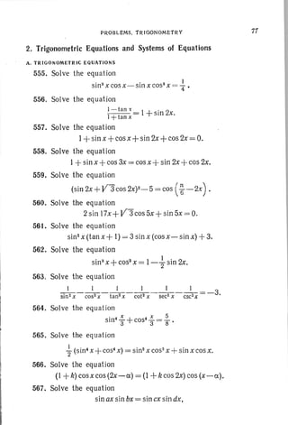 PROBLEMS. TRIGONOMETRY
2. Trigonometric Equations and Systems of Equations
A. TRIGONOMETRIC EQUATIONS
555. Solve the equation
• S • S I
sIn X cos X - SIn X cos X =--= 4" •
556. Solve the equation
I -tan" .
I +tan x = 1+sm 2x.
557. Solve the equation
1+ sin x -l-cos x-l-sin 2x+ cos 2x= O.
558. Solve the equation
1+ sin x+cos 3x = cos x-]- sin 2x +cos 2x.
559. Solve the equation
(sin 2x + V3 cos 2X)2_S = cos (~ -2X) .
560. Solve the equation
2sin 17x+ V3cos5x+ sin 5x = 0.
561. Solve the equation
sin"x (tan x -]- I) = 3 sin x (cosx-sinx) + 3.
562. Solve the equation
sins x + COSS
x = 1-+sin 2x.
563. Solve the equation
1 1 1 1 1 1
sin2 x - cos2 X - tan2 x - cot2 X - sec2 x - csc2 X = -3.
564. Solve the equation
• 4 X + 4 x _ 5
SIn 3" cos 3 -8'
565, Solve the equation
{ (sin- x + cos- x)= sin? x cos- x + sin x cos x.
566. Solve the equation
(I + k) cosx cos (2x-a) = (1 + k cos 2x)cos (x-a).
567, Solve the equation
sin ax sin bx= sin exsin dx,
11
 