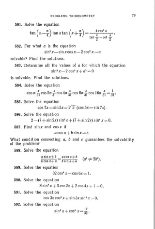 PROBLEMS. TRIGONOMETRY
581. Solve the equation
tan (x-:)tan xtan (x+~) = ~cos
2
X X •
tan "2 -cot"2
79
582. For what a is the equation
sin"x - sinx cos x - 2 cos- x es a
solvable? Find the solutions.
583. Determine all the values of a for which the equation
sin! x -2 cos- x -+a2
= 0
is solvable. Find the solu tions.
584. Solve the equation
x x x x x 1
cos n 31 cos 2n 31 cos 4n 3T cos 8n 3fcos 16n 3f= 32 •
585. Solve . the equation
cos 7x-sin5x = V3 (cos 5x-sin 7x).
586. Solve the equation
2 -(7 + sin 2x) sin?x + (7 + sin 2x) sin! x = O.
587. Find sinx and cosx if
a cos x + bsinx =c.
What condition connecting a, band c guarantees the solvability
of the problem?
588. Solve the equation
a sin x+b a cos x+b
-bcosx+a bsin x+a
589. Solve the equation
32 cos"x- cos 6x :o=I.
590. Solve the equation
8 sinsx + 3 cos2x + 2 cos 4x -+ I = O.
591. Solve the equation
cos 3x cos" X -+ sin 3x sinax = O.
592. Solve the equation
. 8 + 8 17
sm x cos x = 32 •
 