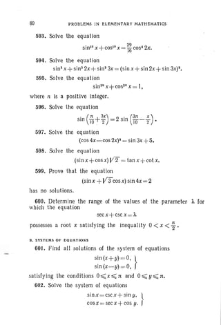 80 PROBLEMS IN ELEMENTARY MATHEMATICS
593. Solve the equation
sin" x +COSIO X = ~~ cos- 2x.
594. Solve the equation
sin" x+sin" 2x+sin" 3x= (sin x +sin 2x+sin 3X)8.
595. Solve the equation
sin2n
x+cos2n
x = 1,
where n is a positive integer.
596. Solve the equation
. (1t I- 3X) 2' (31t X )
sm TO~ "2 = sm 10-2 •
597. Solve the equation
(cos 4x-cos 2X)2 = sin 3x+5.
598. Solve the equation
(sin x+ cos x)VT = tan x + cotx.
599. Prove that the equation
(sinx +V3"cosx) sin 4x=2
has no solutions.
600. Determine the range of the values of the parameter A. for
which the equation
sec x +esc x = A.
possesses a root x satisfying the inequality 0 < x < ~ .
B. SYSTEMS OF EQUATIONS
601. Find all solutions of the system of equations
s~n(x+y)=,O, }
sin (x-y) =0,
satisfying the conditions 0 ~ x ~ nand 0 ~ y ~ n,
602. Solve the system of equations
sin x = esc x +sin y. ·~f
cos x -e sec x-l-cos y.
 