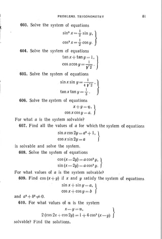 PROBLEMS. TRIGONOM ETRY 81
603. Solve the system of equations
sin" x=t sin y, }'
cos" x = z cosy.
604. Solve the system of equations
tan x +tan y =; I, 1
cos xcos y = Y2' )
605. Solve the system of equations
. . [}smx sm y= Y2'
tan x tan y = "3.
606. Solve the system of equations
x+Y =qJ, }
cosxcosy = a.
For what a is the system solvable?
607. Find all the values of a for which the system of equations
sinxcos2y=a2
+1, }
cos x sin 2y= a
is solvable and solve the system.
608. Solve the system of equations
cos(x-2y) =acos3y,
}
sin (x-2y) = a cos" y.
For what values of a is the system solvable?
609. Find cos (x-} y) if x and y satisfy the system of equations
sinx +siny =a, }
cos x + cos y = b
and a2
+b2
+ O.
610. For what values of a is the system
x-y =a, }
2 (cos 2x -+- cos 2y) = I +4 cos" (x -y)
solvable? Find the solutions.
 
