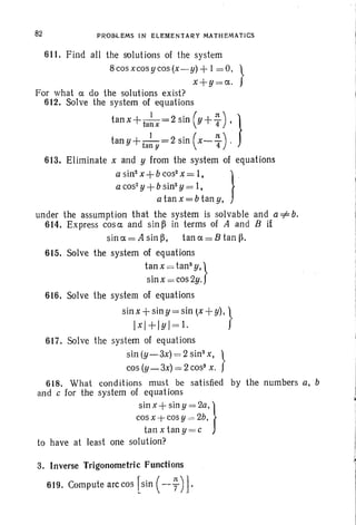 82 PROBLEMS IN ELEMENTARY MATHEMATICS
611.. Find all the solutions of the system
8cosxcosycos(x-y) + I =0, }
x+y=a..
For what a. do the solutions exist?
612. Solve the system of equations
tan x +ta~x = 2 sin (y+~ ), }
tan y +ta~!I = 2 sin ( x- ~ ) .
613. Eliminate x and y from the system of equations
a sin- x +b cos' X = 1, } .
a cos' y +b sin" y = 1,
a tan x = b tan y,
under the assumption that the system is solvable and a =1= b.
614. Express cosc and sin ~ in terms of A and B if
sina.=Asin~, tana.=Btan~.
615. Solve the system of equations
tan x = tans y,}
sin x = cos2y.
616. Solve the system of equations
sin x +sin y = sin (X +y)I }
Ixl+IYI=l.
617. Solve the system of equations
sin (y-3x) = 2 sin"x, }
cos (y-3x) = 2COSS
x.
618. What conditions must be satisfied by the numbers a, b
and c for the system of equations
sin x+ siny =2a,}
cos x +cosY -=2b,
tan x tan y = c
to have at least one solution?
3. Inverse Trigonometric Functions
619. Compute arccos [Sin (--y)].
,
i
I
i
 