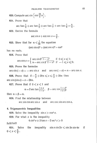 PROBLEMS TRIGONOMETRY
620. Compute arc sin ( cos 3:n) .
621. Prove that
I 1 1 I n
arc tan 3"+arc tan "5+arc tan "7-+ arc tan 8" = 4" .
622. Der ive the formula
• :It
arc stn x-j arc cos x= 2"'
623. Show that for a < 3~ the equation
(arc sin x)S+(arc cos x)3 = ans
has no roots.
624. Prove that
{
arc sin VI - x2
if 0 ~ x ~ I;
arc cosx= 1t-arc sin V1-·x2 if -I ~x ~ O.
625. Prove the formulas
arc sin (-x) = -arc sin x and arc cos ( - x) = ,r[ - arc cos x.
626. Prove that if -]- -f- 21m ~ x :s;; 1-+2kn then
arc sin (sin x) = x -2kn.
627. Prove that if 0 < x < I and
l+x ' l- x2
a=2 arc tan I -x' ~ = arc Stll I +x2
then a +~ = n;
628. Find the relationship between
arc sin cos arc sin x and arc cos sin arc cos x,
4. Trigonometric Inequalities
629. Solve the inequality sin x > cos- x.
630. For what x is the inequality
4 sin" x+ 3 tan x-2 sec> x > 0
83
fulfilled?
631. Solve the inequality sinxsin2x< sin3xsin4x if
11:
O<x<'2'
 