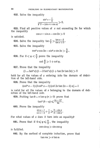 84 PROBLEMS IN ELEMENTARY MATHEMATICS
632. Solve the inequality
sin2x--.!...
4 >0.
Y3 -(sin x+cos x)
633. Find all positive values of x not exceeding 2n for which
the inequal ity
cos x-sin x-cos 2x > °is sat isfied.
634 Sol the ! lit t x tan x-2. ve e meq ua I y an "2 > tan x +2 •
635. Solve the inequality
cos" x cos 3x-sin3
x sin 3x > : .
636. For 0< <p <; prove the inequality
cot ~ > 1-j-cot «p.
637. Prove that the inequality
(1- tan- x) (1-3 tan' x) (1 +tan 2x tan 3x) >°
hold for all the values of x entering into the domain of defini-
tion of the left-hand side.
638. Prove that the inequality
(cot- x-I) (3 cot- x- I) (cot 3x tan 2x-l) ~-I
is valid for all the values of x belonging to the domain of defi-
nition of the left-hand side.
639. Putting tan e= n tan «p (n > 0) prove that
(n _ I )2
tan" (8-q» ~ ~.
640. Prove the inequality
sinx-I +-!.- 2 2-sinx
s;nx-2 2 ::--"3-sinx'
prove that
For what values of x does it turn into an equality?
641. Prove that if °~ q> ~ ; , the inequality
cos sin q> > sin cos q>
is fulfilled.
642. By the method of complete induction,
ta n n c e > n t a n e
 