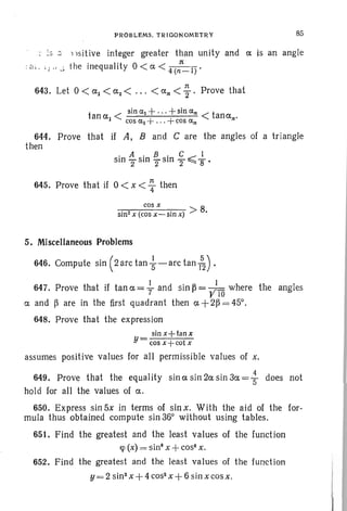 PROBLEMS. TRIOONOMETRY 85
;S _. 1 isit ive integer greater than unity and a is an angle
: a. . ;J .. ...; the inequality 0 < ci. < 4 (:-1)'
1t
643. Let 0 < al < a2 < ... < an < "2' Prove that
t < sin ct.l +... +sin ct.n < t
anal + anan·cos (::(1 ••• +cos ct.n
644. Prove that if A, Band C are the angles of a triangle
then
1t
645. Prove that if 0 < x < 4" then
cos x
sin2 x (cos x- ~in x) > 8.
5. Miscellaneous Problems
646. Compute sin ( 2 arc tan ~ - arc tan (52) .
647. Prove that if tan a = ~ and sin ~ = ;10 where the angles
ex and ~ are in the first quadrant then ex +2~ = 45°.
648. Prove that the expression
sin x+tanx
Y= cos x -j-cot x
assumes positive values for all permissible values of x.
649. Prove that the equality sin a sin 2a sin 3a = .~ does not
hold for all the values of ex.
650. Express sin 5x in terms of sin x. With the aid of the for-
mula thus obtained compute sin 36° without using tables.
651. Find the greatest and the least values of the function
qJ (x) = sin" x +cos" x,
652. Find the greatest and the least values of the function
y =2 sin 2
x+4 cos- x+6 sin xcosx.
 