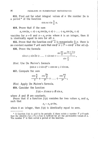 653. Find out for what integral values of It the number 3rt is
a period * of the function
86 PROB LEMS IN ELEMENtA RY MATHEMATI CS
I
l
I. 5
cosn x S1I1- X.
n
654. Prove that if the sum
al cos (al + x) + aacos(aa+ x) + ... + an cos (an + x)
vanishes for x = 0 and x = Xl =1= krc where k is an integer, then it
is identicaJly equal to zero for all x.
655. Prove that the function cosV-X is nonperiodic (I.e. there is
no constant number T =1=0 such that cosVx +T = cosV"Xfor all x).
656. Prove the formula
. x
sin "2
• fi X • (n + l) x
SIn 2"" SIn - -2-
sin x -j- sin zx-} ... + sinnx=-- - - - -
Hint. Use De Moivre's formula
(cos x +i sin x)" =- cos nx +i sinnx,
657. Compute the sum
n 2n fin
cos '4 cos T cos T
-2-+-zr-+' .. +-2-n - .
Hint. Apply De Moivre's formula.
658. Consider the function
f (x) = A cosx-]- B sin x ,
where A and B are constants.
Prove that if a function f (x) vanishes for two values Xl and Xa
such that
xI -XZ=1= k rt,
where k an integer, then f (x) is identically equal to zero.
* A function t (x ) is said to be periodic if there exists a number T :j; 0 such
that the identity f (x + T) =: t (x) is fulfilled for all the permi ssible values of x.
The number T is then called a period of the function • .
 