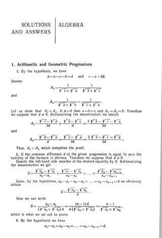 SOLUTIONS
AND ANSWERS
ALGEBRA
I. Arithmetic and Geometric Progressions
1. By the hypothesis, we have
b-a=c-b=d and c- a= 2d.
Denote
and
A __ I
z- Ya+Yb
Let us show that A1 =A2 • If d=O then a=b=c and Aj,=Az=O. Therefore
we suppose that d :f. O. Rationalizing the denominators we obtain
y7-Yii Yb-Yc 2 Yb-Y~-Yii
A1 = 2d + d = 2d
and
Yc-yli
2d
2Yb-Yc-Ya
2d
Thus. Aj = Az which completes the proof.
2. If the common difference d of the given progression is equal to zero the
validity of the formula is obvious. Therefore we suppose that d :f. O.
Denote the left -hand side member of the desired equality by S. Rationalizing
the denominators we get
S = Va;- Va; + ya; - Va; +...+ Va,;- ya,;-::-;
az-~ as-a2 an-an- 1
Since. by the hypothesis, az-aj = as- a2 = ... = an- an - j=d we obviously
obtain
n-l(n -I)d
Now we can write
S= an-aj
(yan + YQJd
which is what we set out to prove.
3. By the hypothesis we have
aZ-al=aS-aZ= ' " =an-an-1 =d.
 