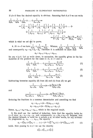 88 PROBLEMS IN ELEMENTARY MATHEMATICS
If d= 0 then the desired equality is obvious. Assuming that d t= 0 we can write
which is what we set ~t to prove.
I I 2
4. At n =3 we have - - +--=--. Whence, -----=----ala2 a2aS alaS alaZ ~a3 alaS aaaz
and consequently a3-aZ=a2-~' Therefore it is sufficient to show that
for any n:;;"" 4. Let us write down, in succession, the equality given
mulation 01 the problem for the cases n-2, n-I and n:
_1_+_1_+ ...+ I n-3
ala2 a2a3 an-3 an - 2 ai an - 2•
_1_+_1_+" .+ . I n -2
~a2 a2a3 an - 2an - 1 ala"~l j
_1_+_1_+...+_1_=n-I .
alUz a2a3 an - l a" ala"
Subtracting termwlse equality (2) from (3) and (I) from (2) we get
__1 1_. =(n --2) al],",:l-an
al]-lan alaI] alan-Ian
and
in the for-
(I)
(2)
(3)
Reducing the fractions to a common denominator and cancelling we find
al-an - l = (n- 2)(an-I-an).
~ -an-l =(n-2) (an-2-an-l).
Hence, an-I -an=an-2-an-1 which is the required result.
5. We shall use the method of induction . Note that the equality holds for
n=2 since a2-al =a3-a2 and, consequently, al-2a2+aS= 0. Suppose that
the desired formula is valid for a certain n or. in other words, for any arithme-
tic progression Xl ' Xz' .. .• xn+1 the equality
XI -C~X2+C~X3 +.. .+(_ 1)" - 1 C~-lxn+(_I)n C~Xn+1 =0 (I)
holds. Now passing to n+ I we use the identity
C~ =C~_l +C~=~
 