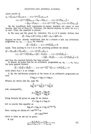 SOLUTIONS AN D ANSW~RS. ALGEBRA 89
which results in
al-CA+laz+C~+laS+'" +(_l)n C~+lan+1+
+(_l)n+l c~tlan+2=[a,. -C~a2+'" +(_l)n C~an+J-
- [aZ-C~a8+'" + (_I)n-l C~-lan+l +(_l)n C~an+2]'
By the hypothesis, both expressions in square brackets are equal to zero
because they are of form (I). Therefore, the desired formula is valid for n+ I
as well. Thus, the assertion is proved.
6. We carry 011t the proof by induction. For n = 3 it readily follows that
ai-3 (al+d)z+3 (al + 2d)Z-(al +3£1)2=0.
Suppose we have' already established that for a certain n and any arithmetic
progression Xl' Xz • • • . , Xn+l the identity
x~-ch:+...+(-l)nC~X~+I=O
holds. Then passing to n+ 1 as in the preceding problem we obtain
a;- C:'+lai+ C~+1a;+ ... +(_l)nC~+1a~+~ +
. +(_I)n+l C~t~a~~= [ai- C~a~+ . .. +(-1)nC~a~+11-
- [a~- C:'a;+ ... +(-I)nC~a~+21= 0,
and thus the required formula has been proved.
It should be noted that for an arithmetic progression a,., all• . ..• an, an+!
the more general formula
a~- C:'a~+ C~a~- ... +(_l)n-lC~-la~+(-I)nc~a~+1= 0
holds where k;;;;, 1 is an integer.
7. By the well -known property of the terms of an arithmetic progression we
have
210gm x=logn x+logk x,
Whence we obtain (see (3), page 25)
2 I I
logx m = logx n +logx k
and. consequently.
2=logxm +Iogx m.
logx n logx k
Using formula (2) given on page 24 we deduce
2= logn m+logk m,
Let us rewrite this equality as
logn nZ=logn m+ logn (n1og"m).
Now, raising we obtain n2=mnlogkm or
n2 = (kn)IOllk m
which is what we set out to prove.
8. Let
(I)
 