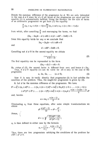 90 PROBLEMS IN ELEMENTARY MATHEMATICS
Denote the common difference of the progression by d. We are only interested
in the case d f: 0 since for d=O all terms of the progression are equal and the
equality (1) is automatically fulfilled. Using the formula for the sum of terms
of an arithmetic progression we get from (1) the equality
n kn
T tal +al + d (n - 1)] =2 tal + nd +al +(n+ kn- l) dJc
from which, after cancelling ; and rearranging the terms, we find
(2al - 2alkc-d +cdk)+n (d - cdk2 - 2cdk) = O.
Since this equalit y holds for any n we conclude that
2al - 2a1kc-d+ cdk = O
and
d-cdk2-2cdk =O.
Cancelling out d f: 0 in the second equalit y we obtain
I
c=k (k + 2)'
(2)
(3)(a f: 0).a, 3a, Sa, ...
The first equaliti y can be represented in the form
(2al - d)( l-ck) = O.
By virtue of (2), the second factor is different from zero and hence d = 2al'
Thus, if d f: 0 equality (1) can be valid for all n only in the case of the
progression
Now it is easy to ver ify directly that progression (3) in fact satisfies the
conclition of the problem. Thus, the sought-for progression is given by (3).
9. Let d be the common difference of the progression. We have
b2 =x;+(xl +d)2+ ... + [Xl +(n- I) d]2=nx;+2xld [1 + 2 + ... + (n -I») +
+ d2[1 2+22+ .. . +(n-I)2) = nxi+ n (n-l) Xld+ n (n -I ~(2/1 - -1) d2
and, besides
n (n-I)
a=nxi +--2- d.
Eliminating Xl from these equations, after some simple transfurmations we
obtain
/
Hence, (

(
12 (nb'l- a2)
d = ±} n2(n2- I ) ;
XI is then de-fined in either case by the formula
Xt =~[a_n (~ I)d).
Thus, there are two progressions sat isfying the conditions of the problem for
n2b2- a2
f: O.
 