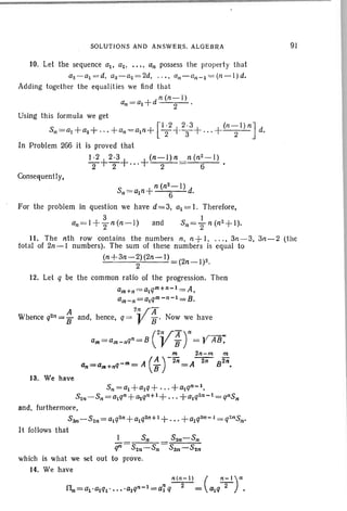 SOLUTIONS AND ANSWERS. ALGEBRA
10. Let the sequence 0 1• 02, •••• an possess the property th at
a2-a1=d. as-a2=2d, .... Qn-Qn - l= (n - l )d.
Adding togeth er the equalities we find th at
n(n-J)
an =Q1 +d 2 .
Using thi s formula we get
[
1,2 I 2·3 (n-1) nJSn=a! +a2+ · ·· +an=a1n+ 2'"3+'" +--2- d.
In Problem 266 it is proved that
1·2 2·3 (n-1)n n(n2 - 1)
2+2+ '''+-2- 6
Consequently,
91
n (n2 - 1)
Sn =aln+ 6 d.
For the problem in question we have d = 3, al = I. The refore.
an=l + ~ n(n-I) and Sn=+n(n2+1)
.
11. The nth TOW contains the numbers n, n+1, .... 3n - 3. 3n-2 (the
tot al of 2n- I numbers). The sum of th ese numbers is equ al to
(n+3n-2)(2n-l) (2n- 1)2.
2
12. Let q be th e common ratio of the progression. Then
am+n = a1qm+n-1 = A.
arn- n =a1qm-n-I = B.
A 2VAWhence q2fl=1J and, hence, q= B ' Now we have
13. We have
Sn = a1+alQ+ +alqn-l,
S2n-Sn =alQn+otqn+I+ + a1q2n-l =qnSn
and, furthermore,
S3tl- S2n = alQ2n+alq2n+ 1 +...+a1q3n-! = q2nsn.
It follows that
1 S" S2n-Sn
qn=S2n-Sn = San-S2"
which is what we set out to prove.
14. We have
n(,,-I) ( "-')"
0n=a1.otql . . . . .alq,,-1 =a1 q-2-= a!q-2- •
 