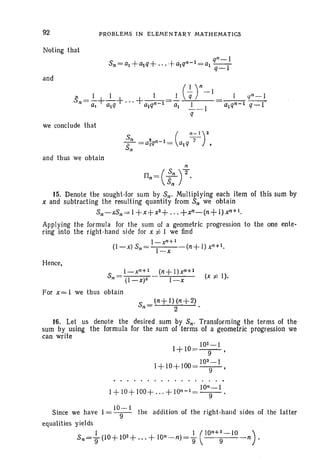 92
Noting that
and
PROBLEMS IN ELEMENTARY MATHEMATICS
we conclude that
and thus we obtain
n
n _(~)2n- s; .
15. Denote the sought-lor sum by Sn' Multiplying each item 01 this sum by
x and subtracting the resulting quantity from Sn we obtain
Sn-xSn = I +x+x2+ . .. +xn-(n+l) xn+l.
Applying the formula for the sum of a geometric progression to the one ente-
ring into the right-hand side for x i= I we find
l-xn + 1
(l-x)Sn = I (n+l)xn+1•
-x
Hence,
l-xn + 1 (n+ l)xn +1
Sn =(I_X)2 I-x (x i=I).
For X= I we thus obtain
16. Let us denote the desired sum by Sn' Transforming the terms of the
sum by using the formula for the sum of terms of a geometric progression we .
can write
1+1O =~,9
I + 10+ 100= 10
3
9
1 ,
10'1-1
1+ 10+ 100+ ... + 10'1-1=-9- '
Since we have 1= 10;-1 the addition of the right-h and sides of the latter
equalities yields
s,,=}(10+ 102 +... + lon -n)=} (10"+~-10 n).
 