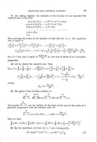SOLUTIONS AND ANSWE RS . ALGEBRA 93
17. By adding together the elements of th e columns we can repr esent the
requ ired sum in th e form
(X+X2+ X3+ +X" -2+ X,, - I+X")+
+(X+X2+ X3 + + X"- 2+ X,,- I)+
+ (X+ X2+ X3+ +X"-2 )+
+(x+X2)+
+ x.
Now summing the terms in the brackets we find that for x 1" I the sought-lor
sum is equa l to
x" - I x,,- I - I x,, -2 _ 1 x2- 1 x - I
x x_I +x x-I + x x- I + " , + x x_ 1 +x x_ l=
x x [ x" - 1 ] x2 (X" - I) nx
=x_ I [x+ x
2+
. .. + x"-nj = x_1 x x - I ~ n = (x-I )2 x - I '
For x= I this sum is equal to n (n: I) as the sum of terms of an arithmetic
progression.
18. Let S" denote the required sum. Then
25,,=1+ }+;2+;1+"'+22:-=-1
1
= 1+ (~ ++) + (:2+~) +
1
(2 5) ( 2 2n-3) 1-2,,- 1 2n- 1
+ 23 +'23 + ... + 2"-1+ 2"-1 = 1+ J +S,,- 2i'"'
1-
2
 hence
19. The general form of these numbers Is
n n- I n n
,-'"-.., --'-...,-""-.. .-'~
44. .. 4 88 ...89 =4 ·1 1. .. 1.10" +8 ·11 ... 1+1.
n
,--/--.,
The number 11...1 can be written in the form of the sum of the terms of a
geometr ic progression with th e common ratio 10:
n
-"- 10" -1
II . . . I =1+ 10+J02 + ...+ 10"-1= -9- .
Thus we have
-!. (10"-1) lOn +~ (10"-1)+ I=-!. 102" +.! lon+..!..- (2"10"+1)29 9 9 9 9- 3 .
20. By the hypothesis. we have Iq I < 1 an d, consequently.
I
q" =k(q,,+1 + q" +2+ . . . )=kqn+l
1
- - . (I)
- q
 