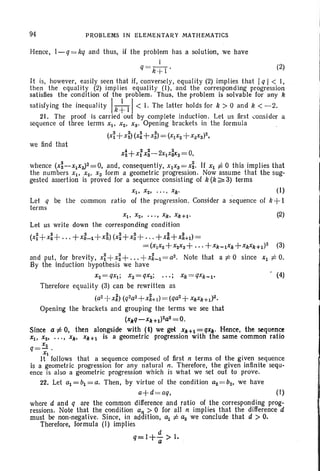 94 PROBLEMS IN ELEMENTAR Y MAT H EMATI CS
Hence, 1- q= kq and thus, if the problem has a solution, we have
I
q = k + 1 • (2)
It is, however, easily seen that if, conversely, equality (2) implies that Iq I < I,
then the equali ty (2) implies equality (I), and the correspond ing progression
satisfies the condition of the problem. Thus, the problem is solvable for any k
satisfying the inequalit y Ik~ II< 1. The latt er holds for k > 0 and k < - 2.
21. The proof is carried out by complete induct ion. Let us first consider a
sequence of three terms Xl' Xz, xs' Opening brackets in the formula
(x~ + xi)(x:+ x:) = (xI XZ+X~X3)Z,
we find that
x~+x:x;-2xlx:XS= 0,
whence (X~-XIX3)2 = 0, and, consequently, XIXS=x~ . If Xl i= 0 this implies that
the numbers Xl> Xz, x3 form a geometric progression. Now assume that the sug-
gested assertion is proved for a sequence consisting of k (k ~ 3) terms .
Xl ' Xz, " ' , xk' (I)
Let q be the common ratio of the progression. Consider a sequence of k + I
terms
(2)
Let us write down the corresponding condition
(xi +x~+ . . . +X:_l +x~) (x~+x: + . .. + x1+x~+l)=
= (xIXZ+xzxs+., ,+Xk- lXk + XkXk +l )Z (3)
and put, for brevity, xi+x~ +...+xLI = aZ• Note that a t= 0 since Xl t= O.
By the induction hypothesis we have
XZ =qxl; x3 = qxz; . .. ; xk = qxk- l ' ' (4)
Therefore equality (3) can be rewritten as
(a2+xg) (q2a2 +x:+d= (qaZ+XkXk+ 1)2.
Opening the brackets and grouping the terms we see that
(xJiq-xk +1)2a2= O.
Since a:j;O. then alongside with (t) we get X/t+1=qX/t. Hence, the sequence
Xl. Xz• . . ., X/t, Xk+l is a geometric progression with the same common ratio
q = ~.
Xl
It follows that a sequence composed of first n terms of the given sequence
is a geometric progression for any natur al n , Therefore, the given infinite sequ-
ence is also a geometr ic progression which is what we set out to prove.
22. Let al = bl =a. Then, by virtue of the condition az=bz, we have
a+d = aq, (I)
where d and q are the common difference and ratio of the corresponding prog-
ressions; Note that the condition an > 0 for all n implies that the difference d
must be non-negative . Since, in addition, al t= az we conclude that d > O.
Therefore, formula (I) implies
d
q=I+- > I.
a
 