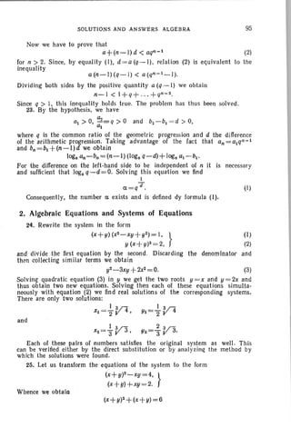 SOLUTIONS AND ANSWERS ALGEBRA 95
(2)
is equivalent to the
Now we have to prove that
a+(n-l)d < aqn-l
for n > 2. Since, by equality (I), d= a (q - I), relation (2)
inequality
a(n-I)(q-l) < a(qn-l_l).
Dividing both sides by the positive quantity a (q -l) we obtain
n-l < l+q+ ... +qn-2.
Since q > I, this inequality holds true. The problem has thu s been solved.
23. By the hypothesis, we have
a1 > 0, ~=q > 0 and bz-bl = d > 0,
al
where q is the common ratio of the geometric progression and d the difference
of the arithmetic progression. Taking advantage of the fact that an=alqn-I
and bn =bl +(n-I) d we obtain
log. an-bn=(n-I) (log. q-d)+ log. al-bl'
For the difference on the left-hand side to be independent of n it is necessar y
and sufficient that loga q-d=O. Solving this equation we find
1
Ifa=q . (1)
Consequently, the number a exists and is defined dy formula (I).
2. Algebraic Equations and Systems of Equations
24. Rewrite the system in the form
(x+y)(x2-xy +yZ)=I, } (I)
y (x+ y)Z= 2, (2)
and divide t he first equation by the second. Discarding the denominator and
then collecting similar terms we obtain
y2-3xy+2xz=0. (3)
Solving quadratic equation (3) in y we get the two roots y = x and y = 2x and
thus obtain two new equations. Solving then each of these equations simulta-
neously with equation (2) we find real solutions of the corresponding systems.
There are only two solutions:
I v- 13n
Xl = "2 4 , YI ="2 V 4
and
I V-xZ =3" 3,
Each of these pairs of numbers sat isfies the original system as well . This
can be verilied either by the direct substitution or by analyzi ng the method by
which the solutions were found .
25. Let us transform the equations of the system to the form
(x+y)Z-xy=4, }
(x+y)+xy=2.
Whence we obtain
(x+y)Z+(x+y)=6
 