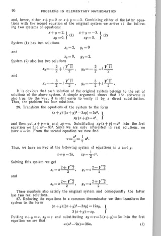 96 PROB LEMS I N ELE MENTAR Y MATHEMATICS
and, hence, either x+ y=2 or x+ y= -3. Combining either of the latter equa-
tions with the second equation of the original system we arrive at the follow-
ing two systems of equations:
x +y = 2, } x +y = - 3, } (2)
xy = O, (I) xy = 5.
System (1) has two solutions
and
x2 = O,
System (2) also has two solutions
3 . yIT
X3 = -Z+t-
2
- ,
and
3 . yIT
x4 = - z - t -2- '
3 . yIT
Y3=-Z-t-2-
It is obvious that each solution of the original system belongs to the set of
solutions of the above system. A simple argument shows that the converse is
also true. By the way, it is still easier to verify it by, a direct substi tution.
Thus, the problem has four solutions.
26. Transform the equations of the system to the form
(x +y) [(x+y)2- 3xy] =5a3 , }
xy (x+ y)= a3 ,
and then put x+y =u and xy =v. Substituting xy (x+ u)= a3 into the first
equation we find u3 = 8a3 . Since we are only interested in real solutions, we
have u = 2a. From the second equation we now find
a3 I
v=u--:-Z a2.
Thus, we have arrived at the following system pf equations in x an-i y:
I
x+ y=2a. xY=Za2.
Solving this system we g~t
2+V2
xl =a 2 '
and
2-Y2
Yl ~a 2
(I)
These numbers also satisfy the original system and consequently the latter
has two real solutions.
27. Reducing the equations to a common denominator we then transform the
system to the form
(x +y) [(x+ y)2-3xyJ= 12xy, }
3 (x+y) = xy .
Putling x+y=u, xy= v and substit uting xy= v= 3 (x + y)= 3u into the first
equation we see that
 