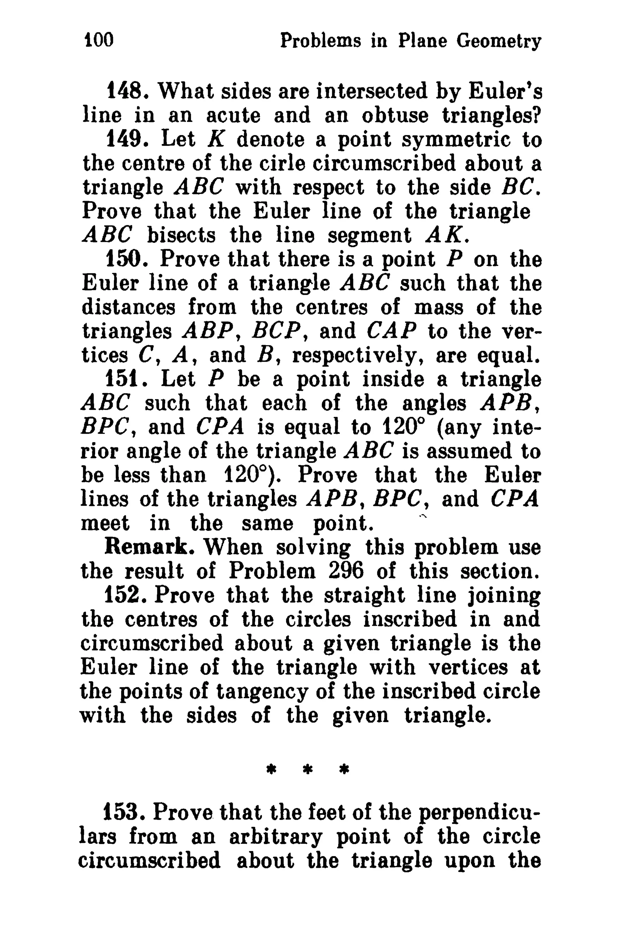 tOO

Problems in Plane Geometry

148. What sides are intersected by Euler's
line in an acute and an obtuse triangles?
149. Let K denote a point symmetric to
the centre of the cirle circumscribed about a
triangle ABC with respect to the side BC.
Prove that the Euler line of the triangle
ABC bisects the line segment AK.
150. Prove that there is a point P on the
Euler line of a triangle ABC such that the
distances from the centres of mass of the
triangles ABP, BCP, and CAP to the vertices C, A, and B, respectively, are equal.
151. Let P be a point inside a triangle
ABC such that each of the angles APB,
BPC, and CPA is equal to 1200 (any interior angle of the triangle ABC is assumed to
be less than 120°). Prove that the Euler
lines of the triangles APR, BPC, and CPA
meet in the same point.
.,
Remark. When solving this problem use
the result of Problem 296 of this section.
152. Prove that the straight line joining
the centres of the circles inscribed in and
circumscribed about a given triangle is the
Euler line of the triangle with vertices at
the points of tangency of the inscribed circle
with the sides of the given triangle.

• * *
153. Prove that the feet of the perpendiculars from an arbitrary point of the circle
circumscribed about the triangle upon the

 