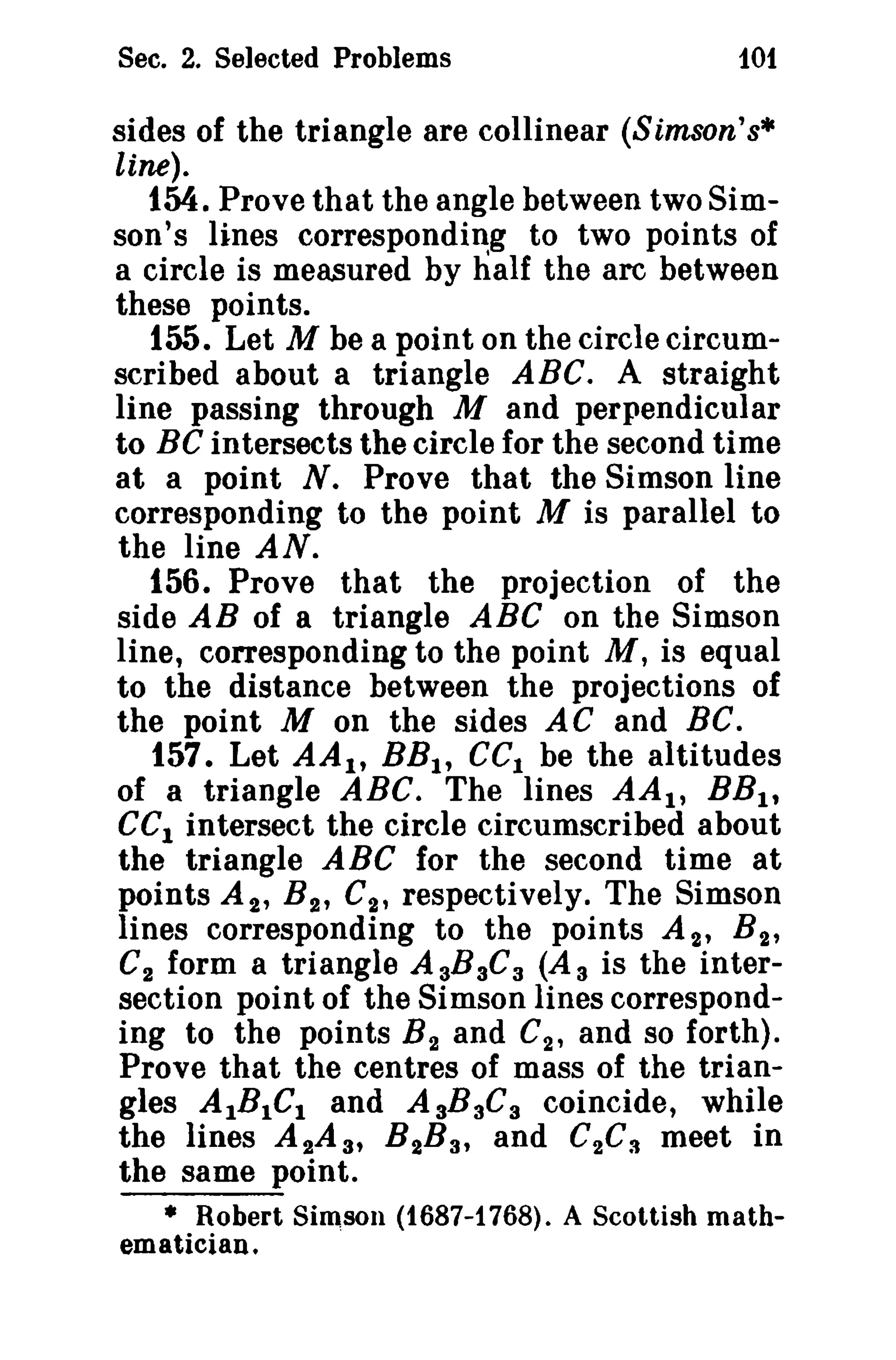 Sec. 2. Selected Problems

101

sides of the triangle are collinear (Simson's·
line).

1M. Prove that the angle between two Simson's lines corresponding to two points of
a circle is measured by half the arc between
these points.
155. Let M be a point on the circle circumscribed about a triangle ABC. A straight
line passing through M and perpendicular
to BC intersects the circle for the second time
at a point N. Prove that the Simson line
corresponding to the point M is parallel to
the line AN.
156. Prove that the projection of the
side AB of a triangle ABC on the Simson
line, corresponding to the point M, is equal
to the distance between the projections of
the point M on the sides A C and BC.
157. Let AA l t BB I , GCI be the altitudes
of a triangle ABC. The lines AA l , BB l t
eCI intersect the circle circumscribed about
the triangle ABC for the second time at
points A 2 , B 2 , C2 , respectively. The Simson
lines corresponding to the points A 2' B 2'
C2 form a triangle A aBaCa (A a is the intersection point of the Simson lines corresponding to the points B 2 and G2 , and so forth).
Prove that the centres of mass of the triangles AIBICI and AaBaGa coincide, while
the lines A 2A a, B 2B a, and C 2C S meet in
the same point.
• Robert Simson (t687-1768). A Scottish mathematician.

 