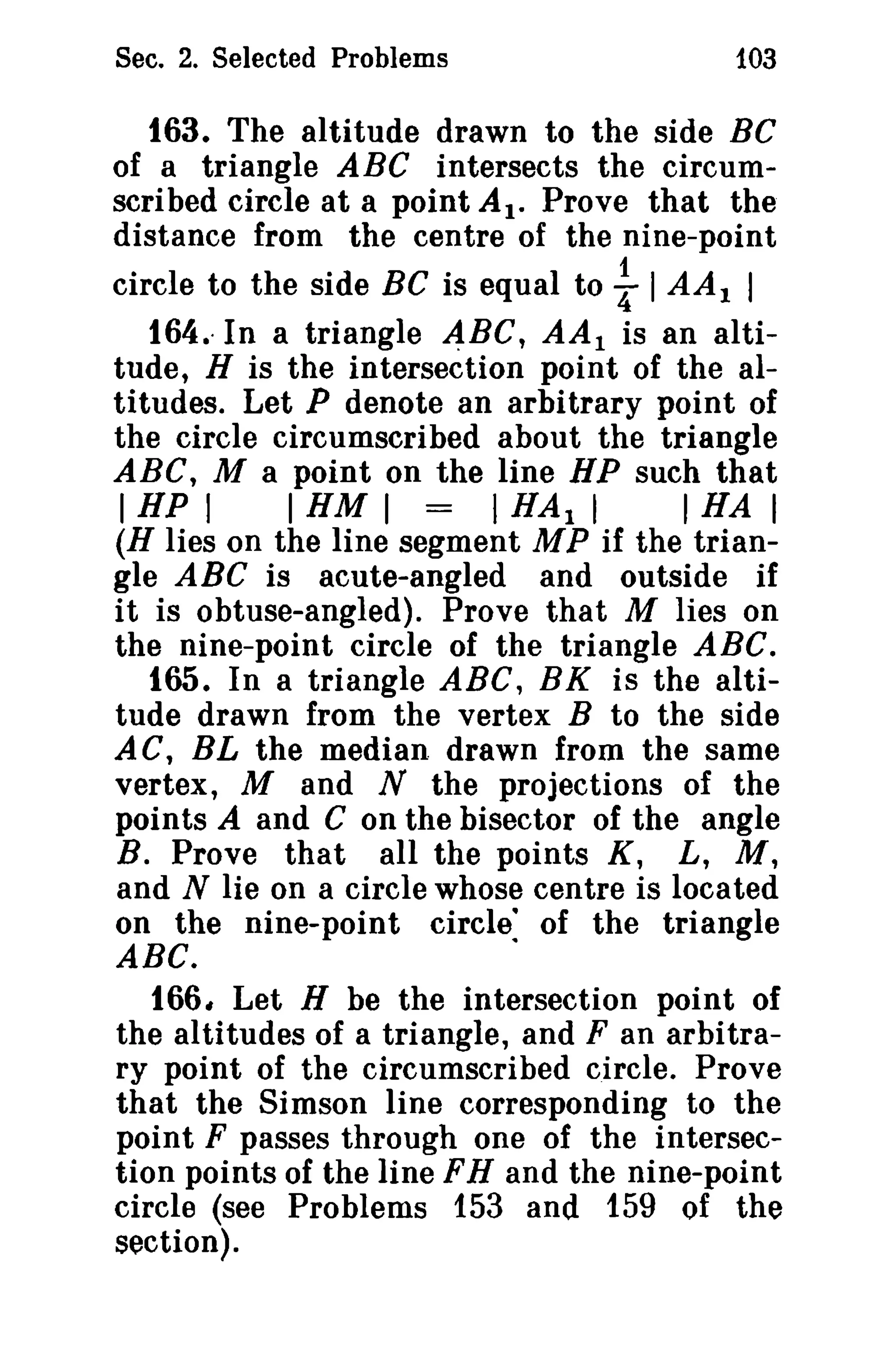 Sec. 2. Selected Problems

103

163. The altitude drawn to the side BC
of a triangle ABC intersects the circumscribed circle at a point AI. Prove that the
distance from the centre of the nine-point
circle to the side Be is equal to I AA 1 I
164.. In a triangle 4BC, AA 1 is an altitude, H is the intersection point of the altitudes. Let P denote an arbitrary point of
the circle circumscribed about the triangle
ABC, M a point on the line HP such that
I HP I
I HM I = I HAl I
I HA I
(H lies on the line segment MP if the triangle ABC is acute-angled and outside if
it is obtuse-angled). Prove that M lies on
the nine-point circle of the triangle ABC.
165. In a triangle ABC, BK is the altitude drawn from the vertex B to the side
AC, BL the median drawn from the same
vertex, M and N the projections of the
points A and C on the bisector of the angle
B. Prove that all the points K, L, M,
and N lie on a circle whose centre is located
on the nine-point circle: of the triangle
ABC.
166, Let H be the intersection point of
the altitudes of a triangle, and F an arbitrary point of the circumscribed circle. Prove
that the Simson line corresponding to the
point F passes through one of the intersection points of the line FH and the nine-point
circle (see Problems 153 and 159 of the
section).

t

 
