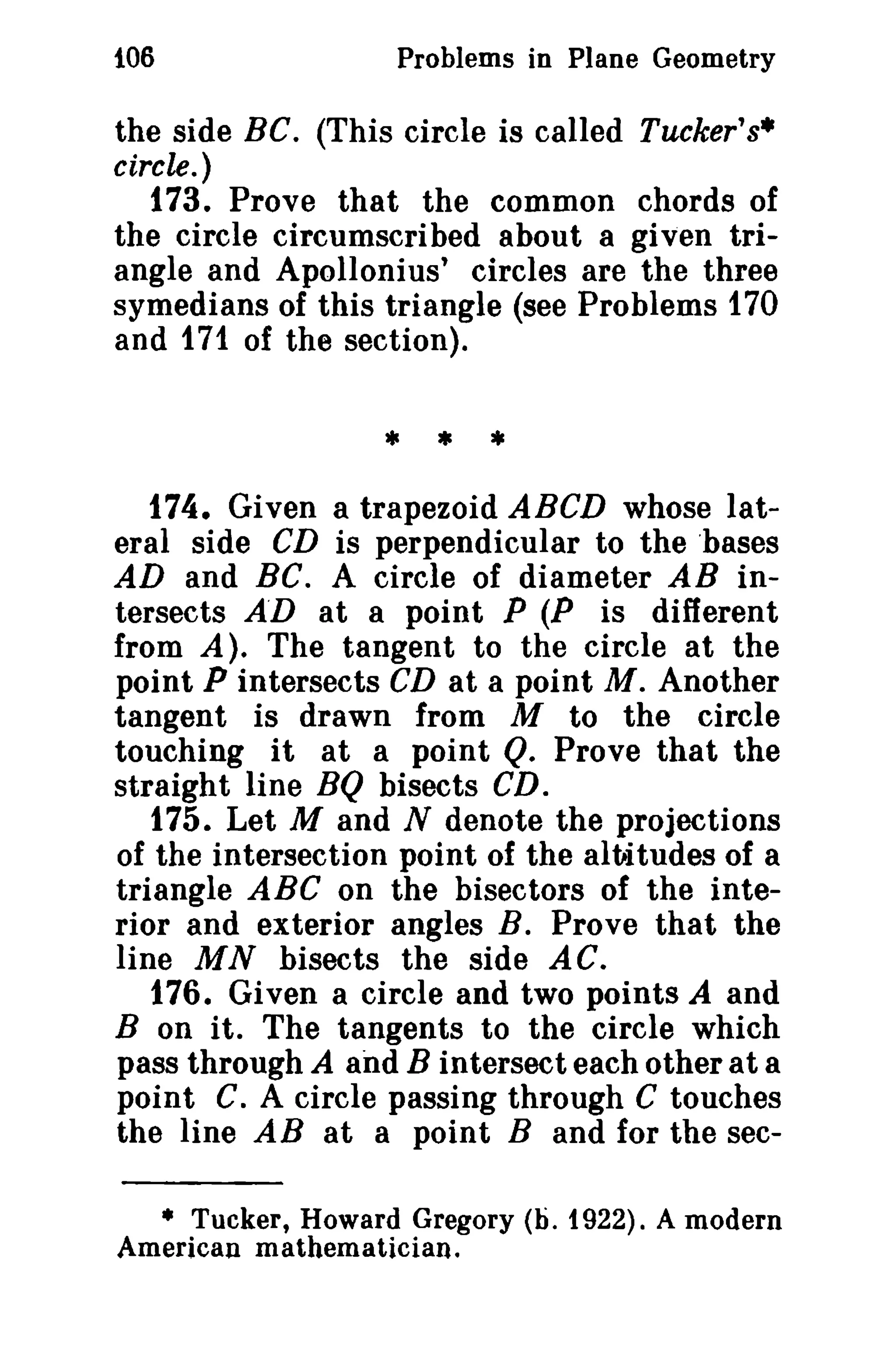 106

Problems in Plane Geometry

the side BC. (This circle is called Tucker's·
circle.)
173. Prove that the common chords of
the circle circumscribed about a given triangle and Apollonius' circles are the three
symedians of this triangle (see Problems 170
and 171 of the section).

• * •
174. Given a trapezoid ABCD whose lateral side CD is perpendicular to the 'bases
AD and BC. A circle of diameter AB intersects A'D at a point P (P is different
from A). The tangent to the circle at the
point P intersects CD at a point M. Another
tangent is drawn from M to the circle
touching it at a point Q. Prove that the
straight line BQ bisects CD.
175. Let M and N denote the projections
of the intersection point of the altatudes of a
triangle ABC on the bisectors of the interior and exterior angles B. Prove that the
line MN bisects the side AC.
176. Given a circle and two points A and
B on it. The tangents to the circle which
pass through A and B intersect each other at a
point C. A circle passing through C touches
the line AB at a point B and for the sec• Tucker, Howard Gregory (b. 1922). A modern
American mathematician.

 