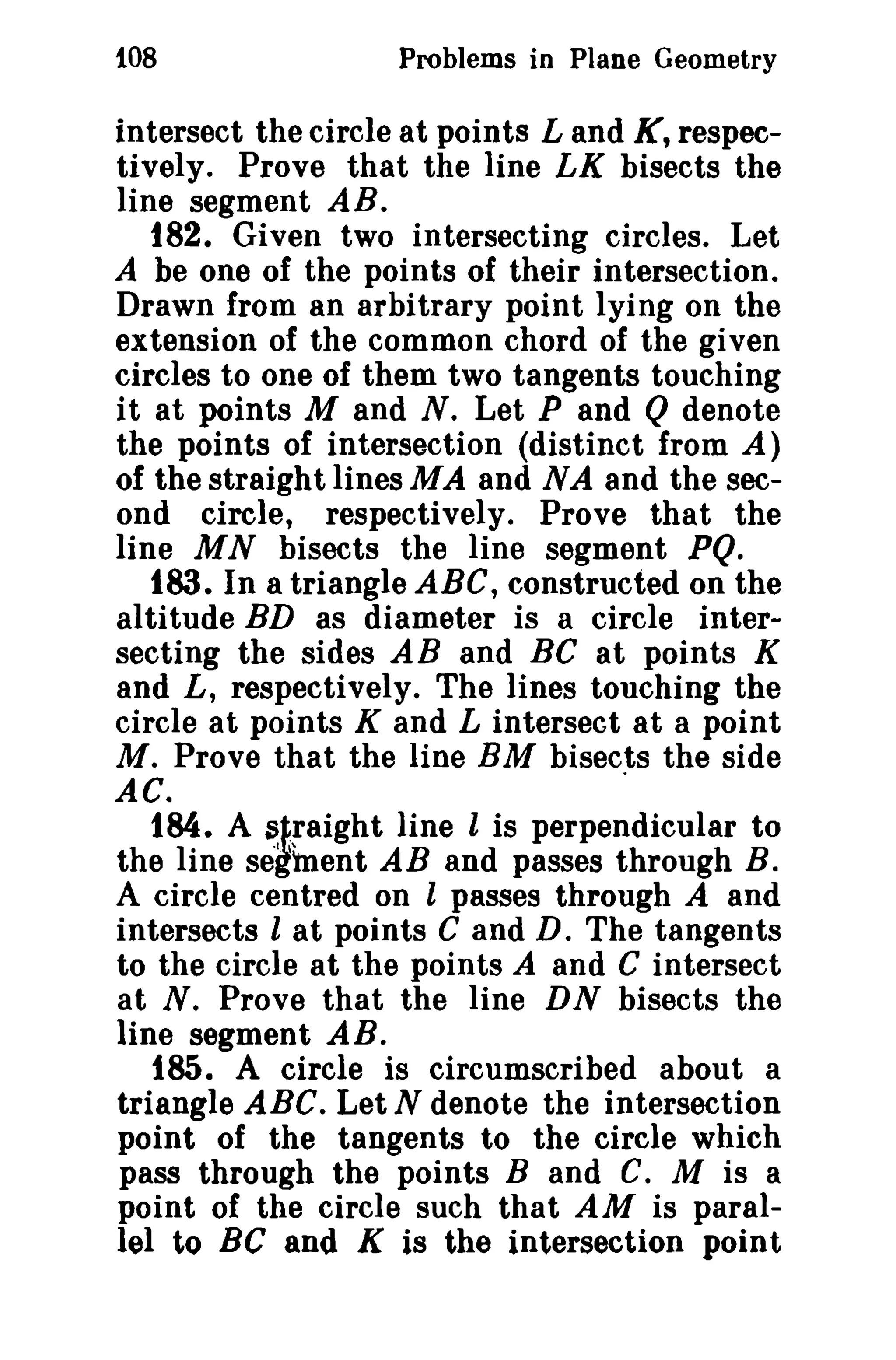 108

Problems in Plane Geometry

intersect the circle at points Land K, respectively. Prove that the line LK bisects the
line segment AB.
182. Given two intersecting circles. Let
A be one of the points of their intersection.
Drawn from an arbitrary point lying on the
extension of the common chord of the given
circles to one of them two tangents touching
it at points M and N. Let P and Q denote
the points of intersection (distinct from A)
of the straigh t lines MA and N A and the second circle, respectively. Prove that the
line MN bisects the line segment PQ.
183. In a triangle ABC, constructed on the
altitude BD as diameter is a circle intersecting the sides AB and BC at points K
and L, respectively. The lines touching the
circle at points K and L intersect at a point
M. Prove that the line BM bisects the side
AC.
.
184. A ~~~aight line l is perpendicular to
the line segment AB and passes through B.
A circle centred on l passes through A and
intersects l at points C and D. The tangents
to the circle at the points A and C intersect
at N. Prove that the line DN bisects the
line segment AB.
185. A circle is circumscribed about a
triangle ABC. Let N denote the intersection
point of the tangents to the circle which
pass through the points Band C. M is a
point of the circle such that AM is parallel to BC and K is the intersection point

 