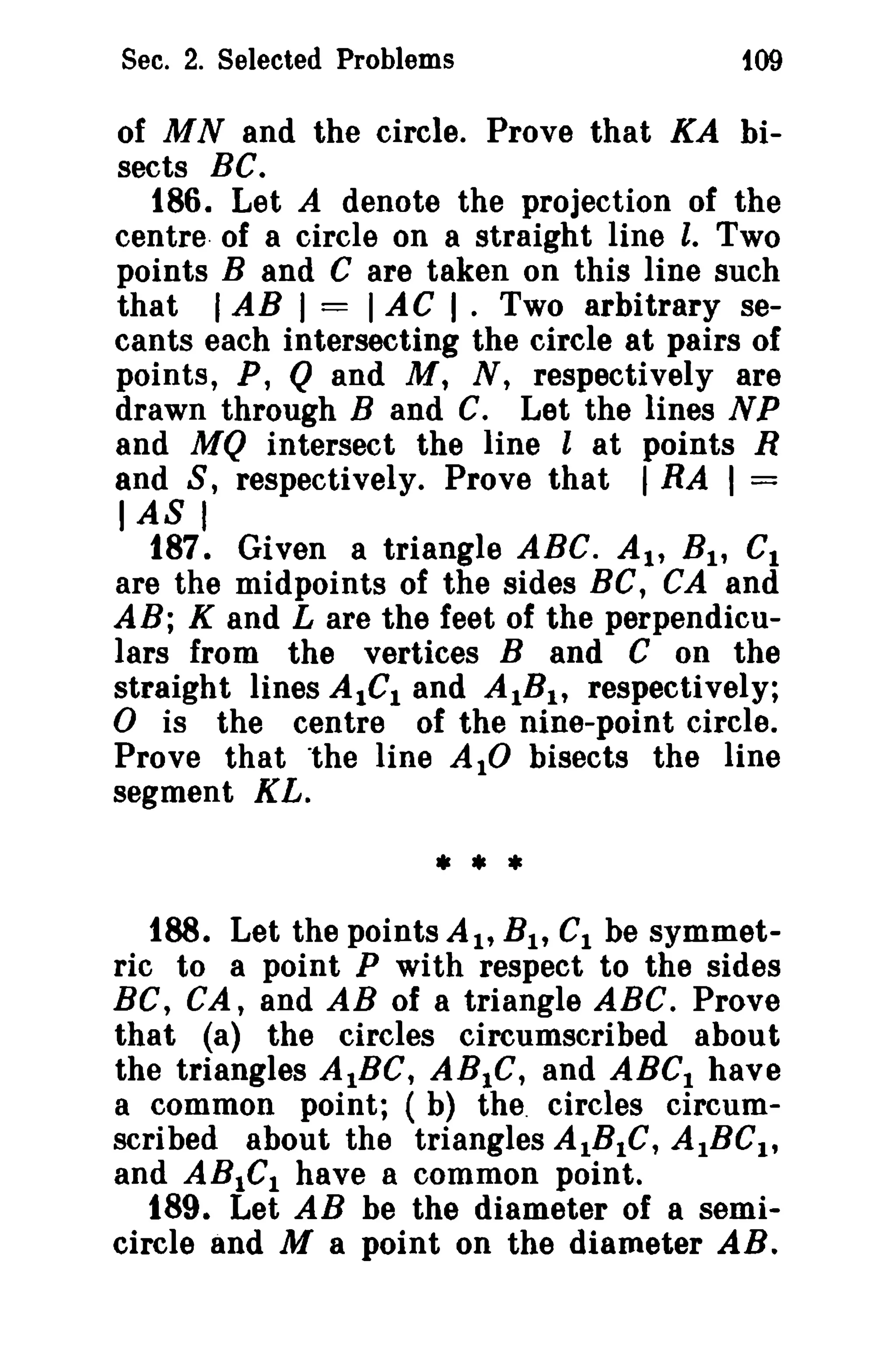 Sec. 2. Selected Problems

109

of MN and the circle. Prove that KA bisects BC.
186. Let A denote the projection of the
centre of a circle on a straight line l. Two
points Band C are taken on this line such
that I AB I = I AC I . Two arbitrary secants each intersecting the circle at pairs of
points, P, Q and M, N, respectively are
drawn through Band C. Let the lines N P
and MQ intersect the line l at points R
and S, respectively. Prove that I RA I =

IASI

187. Given a triangle ABC. At, B l , Ct
are the midpoints of the sides BC, CA and
AB; K and L are the feet of the perpendiculars from the vertices Band C on the
straight lines AlGI and AIBI , respectively;
o is the centre of the nine-point circle.
Prove that "the line AIO bisects the line
segment KL.

•••
188. Let the points At, B l , Cl be symmetric to a point P with respect to the sides
BC, CA, and AB of a triangle ABC. Prove
that (a) the circles circumscribed about
the triangles AIBC, ABIC, and ABCI have
a common point; (b) the. circles circumscribed about the triangles AlBIC, AIBC I,
and ABtel have a common point.
189. Let AB be the diameter of a semicircle and M a point on the diameter AB.

 