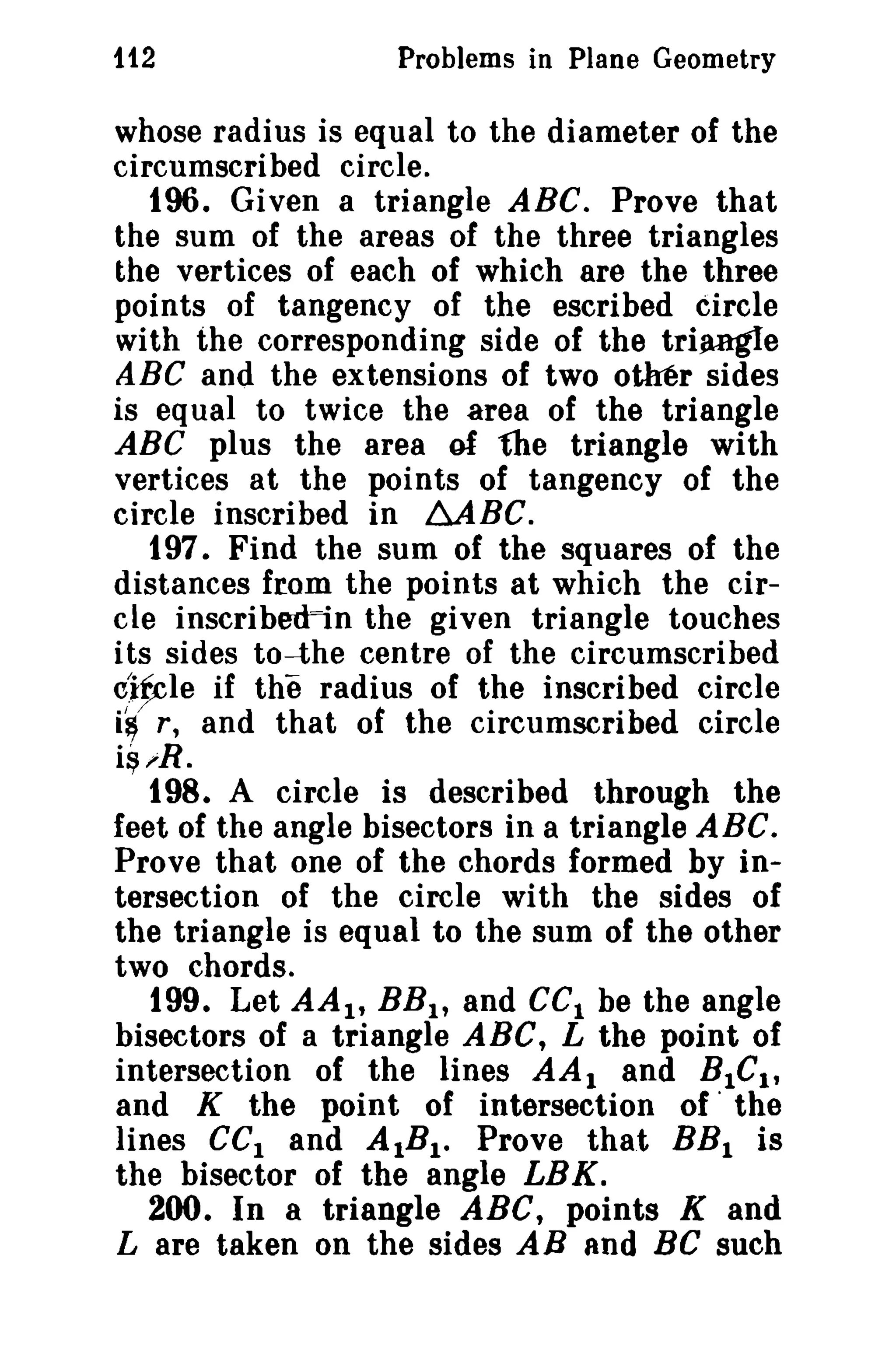 112

Problems in Plane Geometry

whose radius is equal to the diameter of the
circumscribed circle.
tOO. Given a triangle ABC. Prove that
the sum of the areas of the three triangles
the vertices of each of which are the three
points of tangency of the escribed circle
with the corresponding side of the triangle
ABC and the extensions of two other sides
is equal to twice the area of the triangle
ABC plus the area of the triangle with
vertices at the points of tangency of the
circle inscribed in MBC.
t97. Find the sum of the squares of the
distances from the points at which the circle inscribed=in the given triangle touches
its sides to-the centre of the circumscribed
clfrle if the radius of the inscribed circle
i~ r, and that of the circumscribed circle
i~;;R .

t98. A circle is described through the
feet of the angle bisectors in a triangle ABC.
Prove that one of the chords formed by intersection of the circle with the sides of
the triangle is equal to the sum of the other
two chords.
t99. Let AA I , BB l , and CCI be the angle
bisectors of a triangle ABC, L the point of
intersection of the lines AA 1 and BICI,
and K the point of intersection of' the
lines cel and AIBI • Prove tha.t BB I is
the bisector of the angle LBK.
200. In a triangle ABC, points K and
L are taken on the sides AB and Be such

 