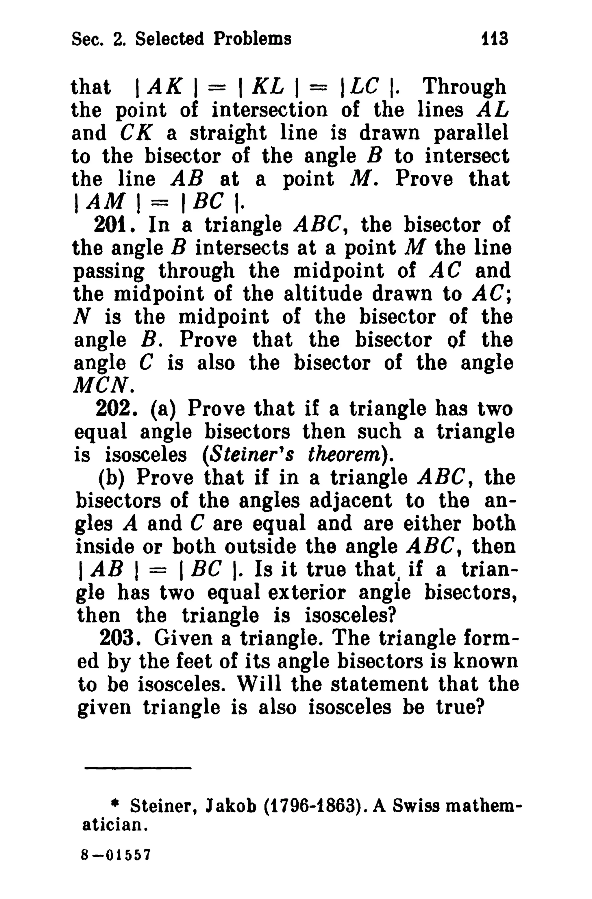 Sec. 2. Selected Problems

ii3

that I AK I = I KL 1= ILC I. Through
the point of intersection of the lines AL
and CK a straight line is drawn parallel
to the bisector of the angle B to intersect
the line AB at a point M. Prove that
lAM

I = IBG I·

201. In a triangle ABC, the bisector of
the angle B intersects at a point M the line
passing through the midpoint of AC and
the midpoint of the altitude drawn to AC;
N is the midpoint of the bisector of the
angle B. Prove that the bisector of the
angle C is also the bisector of the angle
MeN.
202. (a) Prove that if a triangle has two
equal angle bisectors then such a triangle
is isosceles (Steiner's theorem).
(b) Prove that if in a triangle ABC t the
bisectors of the angles adjacent to the angles A and C are equal and are either both
inside or both outside the angle ABC, then
I AB I = I BC I. Is it true that, if a triangle has two equal exterior angle bisectors,
then the triangle is isosceles?
203. Given a triangle. The triangle formed by the feet of its angle bisectors is known
to be isosceles. Will the statement that the
given triangle is also isosceles be true?

• Steiner, Jakob (1796-1863). A Swiss mathematician.
8-01557

 