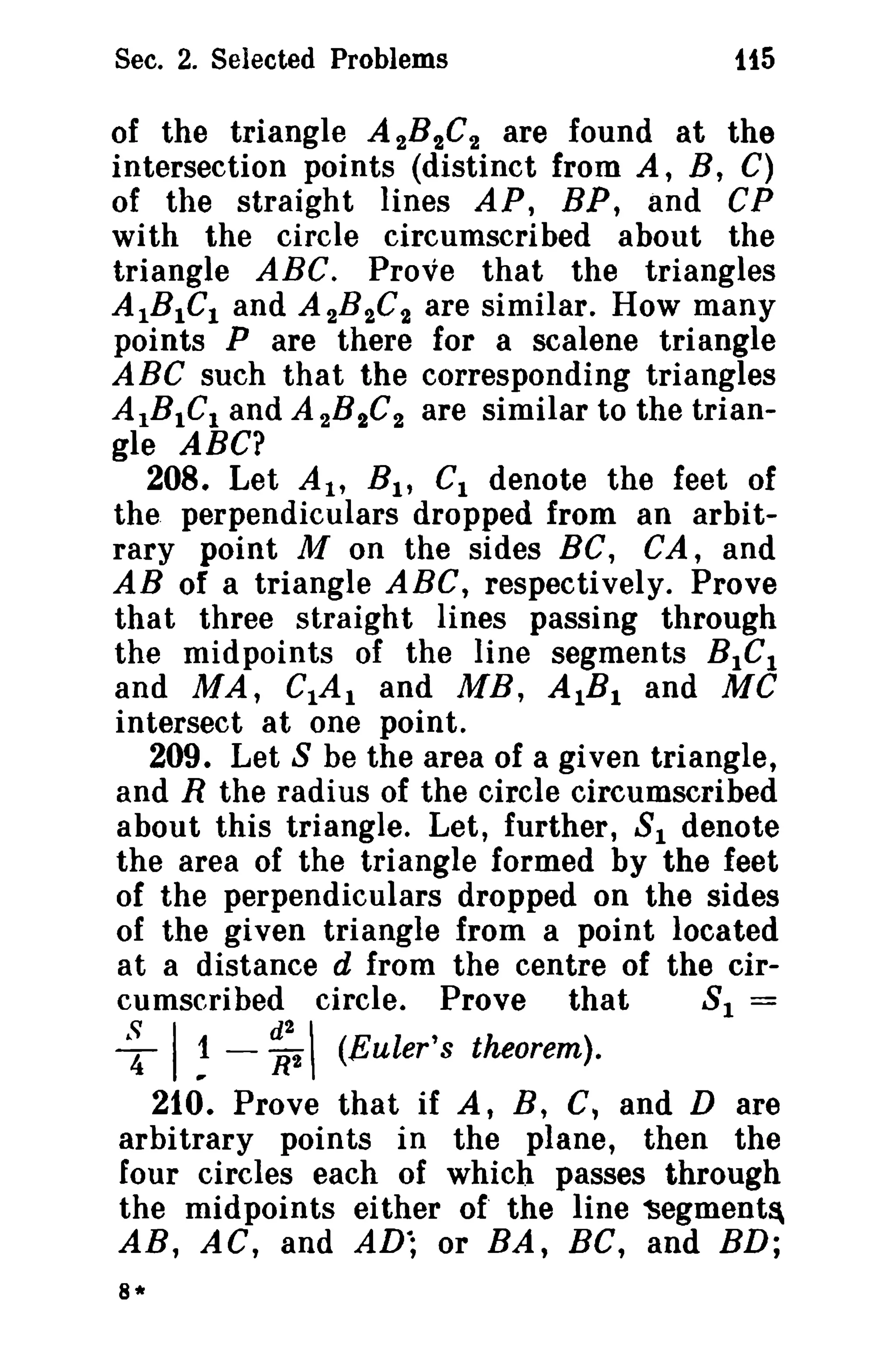 Sec. 2. Selected Problems

t15

of the triangle A 2 8 2 C2 are found at the
intersection points (distinct from A, B, C)
of the straight lines AP, BP, and CP
with the circle circumscribed about the
triangle ABC. Prove that the triangles
AIBlCl and A 2B 2C t are similar. How many
points P are there for a scalene triangle
ABC such that the corresponding triangles
AIBIC l and A 2B 2C 2 are similar to the triangle ABC?
208. Let At,
Cl denote the feet of
the. perpendiculars dropped from an arbitrary point M on the sides BC, CA, and
AB of a triangle ABC, respectively. Prove
that three straight lines passing through
the midpoints of the line segments BlC l
and MA, CIA 1 and ME, AlB l and MC
intersect at one point.
209. Let 8 be the area of a given triangle,
and R the radius of the circle circumscribed
about this triangle. Let, further, 8 1 denote
the area of the triangle formed by the feet
of the perpendiculars dropped on the sides
of the given triangle from a point located
at a distance d from the centre of the cir81 =
cumscribed circle. Prove that

e;

'~

I ~ - ~t



(Euler's theorem).

210. Prove that if A, B, C, and Dare
arbitrary points in the plane, then the
four circles each of which passes through
the midpoints either of' the line 'Segment~
AR, AC, and AD·; or BA, BC, and BD;
8*

 