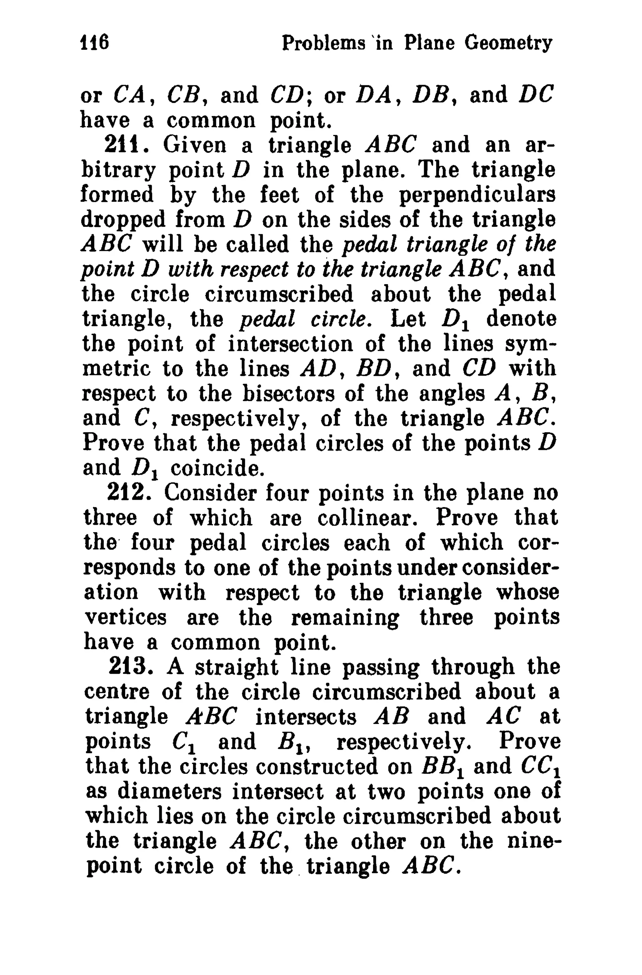 1t6

Problems 'in Plane Geometry

or CA, CB, and CD; or DA, DB, and DC
have a common point.
21t. Given a triangle A BC and an arbitrary point D in the plane. The triangle
formed by the feet of the perpendiculars
dropped from D on the sides of the triangle
ABC will be called the pedal triangle of the
point D with respect to the triangle ABC, and
the circle circumscribed about the pedal
triangle, the pedal circle. Let D I denote
the point of intersection of the lines symmetric to the lines AD, BD, and CD with
respect to the bisectors of the angles A, B,
and C, respectively, of the triangle ABC.
Prove that the pedal circles of the points D
and D 1 coincide.
212. Consider four points in the plane no
three of which are collinear. Prove that
the' four pedal circles each of which corresponds to one of the points under consideration with respect to the triangle whose
vertices are the remaining three points
have a common point.
213. A straight line passing through the
centre of the circle circumscribed about a
triangle ABC intersects AB and AC at
points C1 and B 1 , respectively. Prove
that the circles constructed on BB I and CCI
as diameters intersect at two points one of
which lies on the circle circumscribed about
the triangle ABC, the other on the ninepoint circle of the. triangle ABC.

 