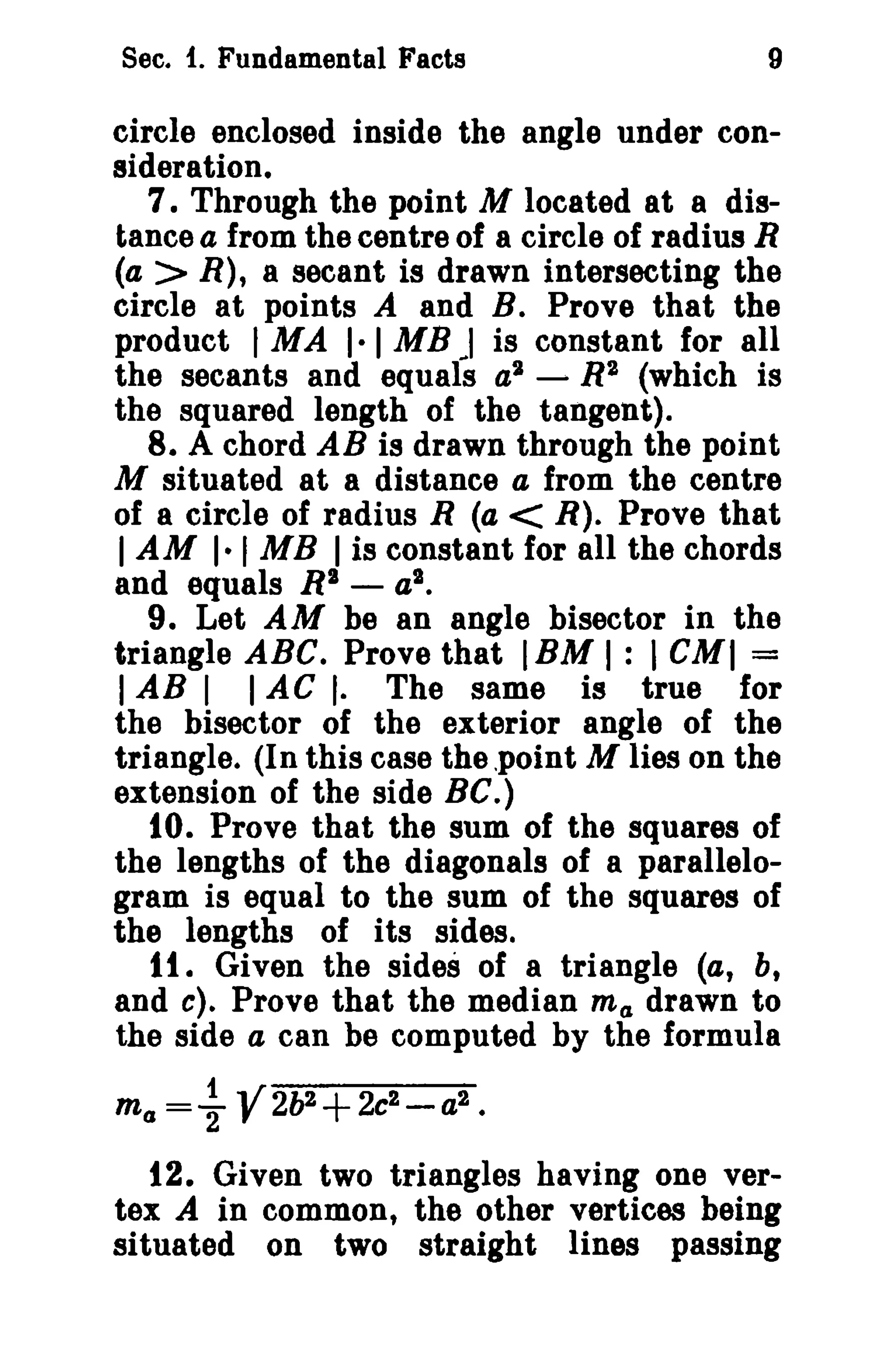 Sec. f. Fundamental Facts

9

circle enclosed inside the angle under consideration.
7. Through the point M located at a distance a from the centre of a circle of radius R
(a > R), a secant is drawn intersecting the
circle at points A and B. Prove that the
product I MA 1·1 MB J is constant for all
the secants and equals a2 - R2 (which is
the squared length of the tangent).
8. A chord AB is drawn through the point
M situated at a distance a from the centre
of a circle of radius R (a < R). Prove that
I AM I-I MB I is constant for all the chords
and equals RI - a2 •
9. Let AM be an angle bisector in the
triangle ABC. Prove that IBM I: I CMf =
I AB I I AC I. The same is true for
the bisector of the exterior angle of the
triangle. (In this case the .point M lies on the
extension of the side Be.)
10. Prove that the sum of the squares of
the lengths of the diagonals of a parallelogram is equal to the sum of the squares of
the lengths of its sides.
1t. Given the sides of a triangle (a, b,
and e). Prove that the median mel drawn to
the side a can be computed by the formula
ma

= ~ V2lJ2+ 2c2 - a2 •

12. Given two triangles having one vertex A in common, the other vertices being
situated on two straight lines passing

 
