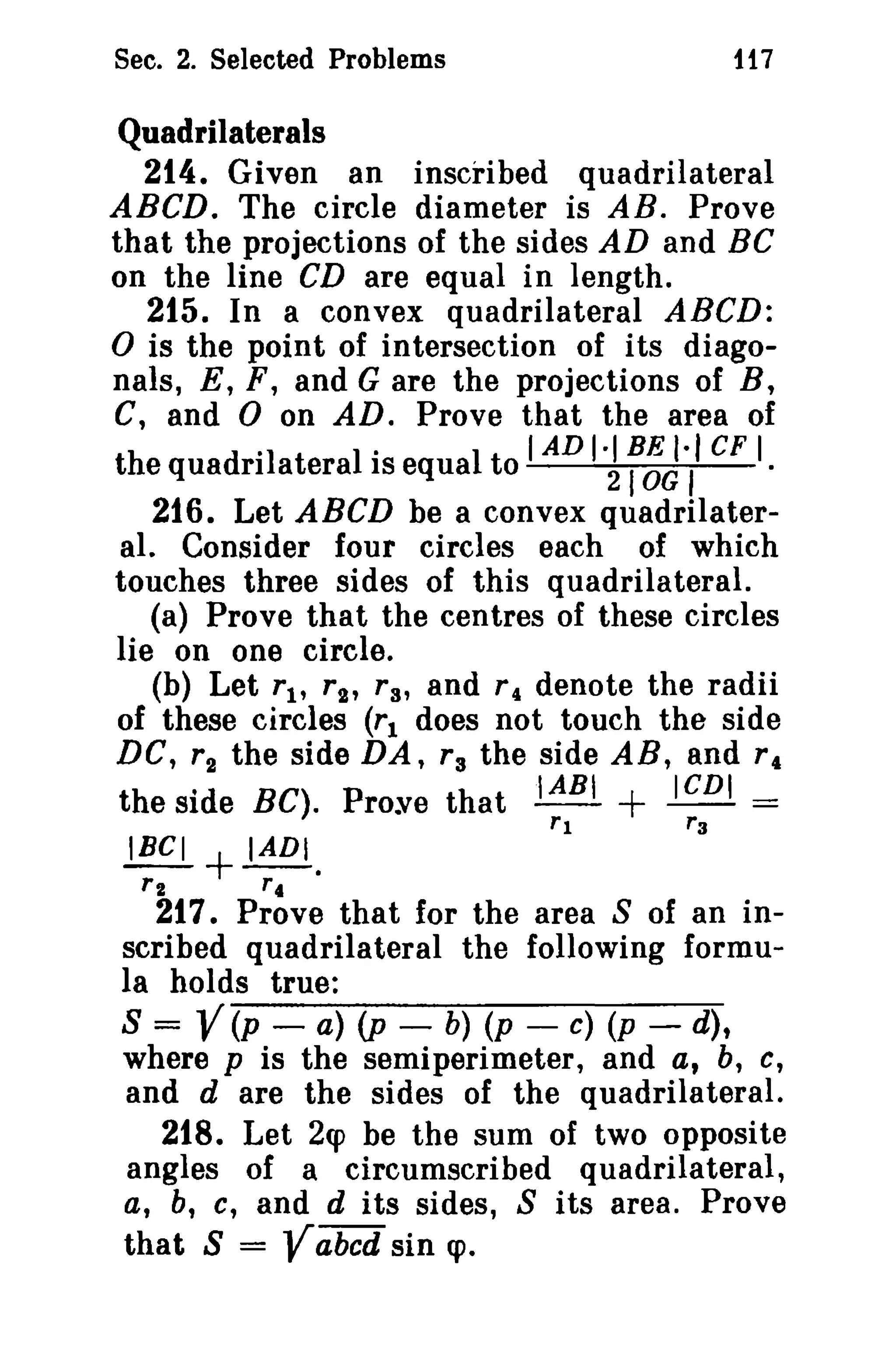 Sec. 2. Selected Problems

117

Quadrilaterals
214. Given an inscribed quadrilateral
ABCD. The circle diameter is AB. Prove
that the projections of the sides AD and BC
on the line CD are equal in length.
215. In a convex quadrilateral ABeD:
o is the point of intersection of its diagonals, E, F, and G are the projections of B,
C, and 0 on AD. Prove that the area of
the quadrilateral is equal to I AD f~~·,' CF I.
216. Let ABCD be a convex quadrilateral. Consider four circles each of which
touches three sides of this quadrilateral.
(a) Prove that the centres of these circles
lie on one circle.
(b) Let r 1 , r 2 , r a, and r 4 denote the radii
of these circles (r 1 does not touch the side
DC, r 2 the side DA, r, the side AR, and r,
.IABI
ICDI
the side BC). Prove that - - + -- =
rl
r3
IBGI + IADI.

'.J

r2

rt

217. Prove that for the area S of an inscribed quadrilateral the following formula holds true:
S = V(p - a) (p - b) (p - c) (p - d),
where p is the semiperimeter, and a, b, C,
and d are the sides of the quadrilateral.
218. Let 2cp be the sum of two opposite
angles of a circumscribed quadrilateral,
a, b, c, and d its sides, S its area. Prove
that S = Yabcd sin cp.

 