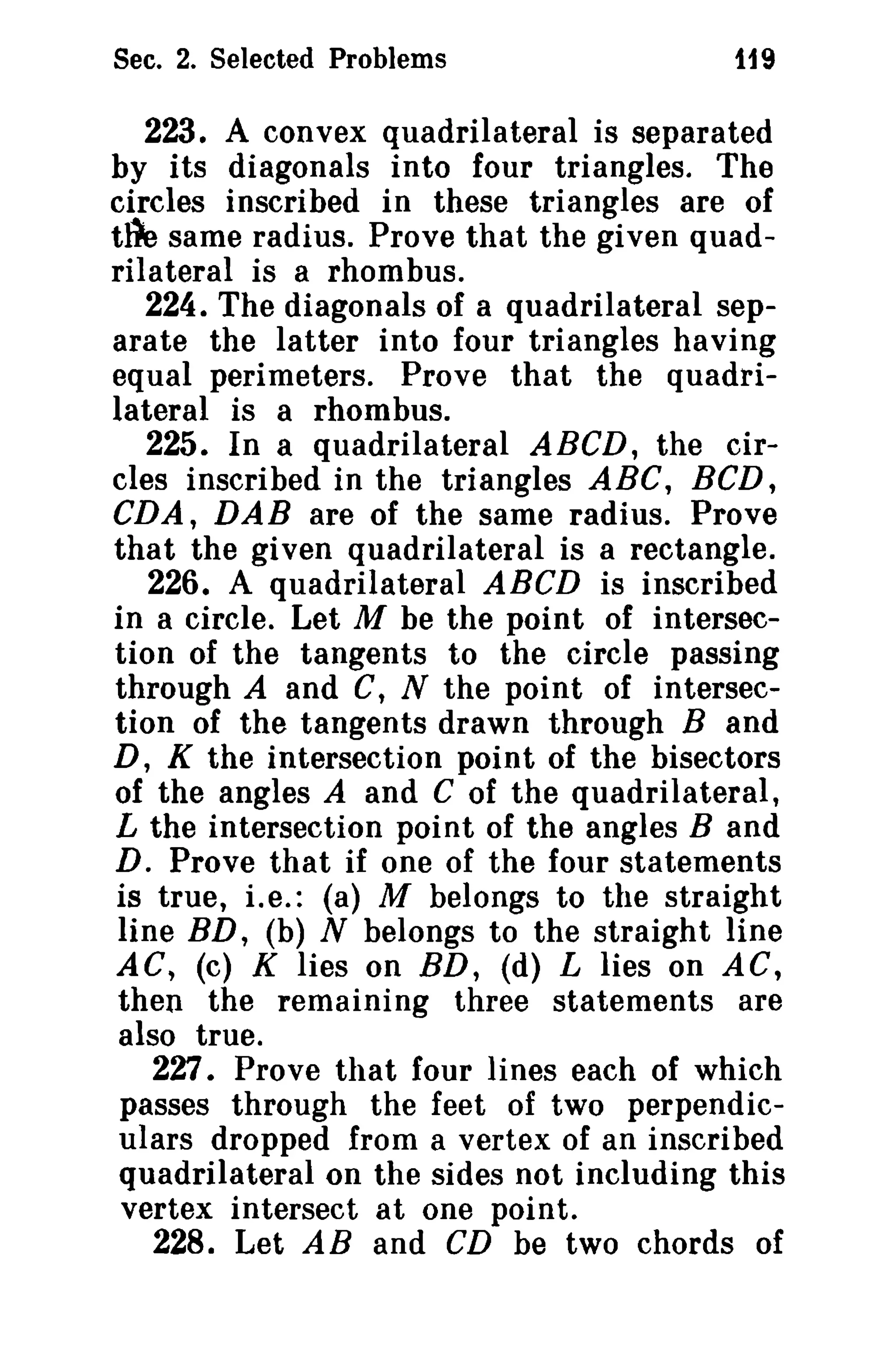 Sec. 2. Selected Problems

1i9

223. A convex quadrilateral is separated
by its diagonals into four triangles. The
circles inscribed in these triangles are of
tile same radius. Prove that the given quadrilateral is a rhombus.
224. The diagonals of a quadrilateral separate the latter into four triangles having
equal perimeters. Prove that the quadrilateral is a rhombus.
225. In a quadrilateral ABeD, the circles inscribed in the triangles ABC, BCD,
CDA, DAB are of the same radius. Prove
that the given quadrilateral is a rectangle.
226. A quadrilateral ABeD is inscribed
in a circle. Let M be the point of intersection of the tangents to the circle passing
through A and C, N the point of intersection of the tangents drawn through Band
D, K the intersection point of the bisectors
of the angles A and C of the quadrilateral,
L the intersection point of the angles Band
D. Prove that if one of the four statements
is true, i.e.: (a) M belongs to the straight
line BD, (b) N belongs to the straight line
AC, (c) K lies on BD, (d) L lies on AC,
then the remaining three statements are
also true.
227. Prove that four lines each of which
passes through the feet of two perpendiculars dropped from a vertex of an inscribed
quadrilateral on the sides not including this
vertex intersect at one point.
228. Let AB and CD be two chords of

 