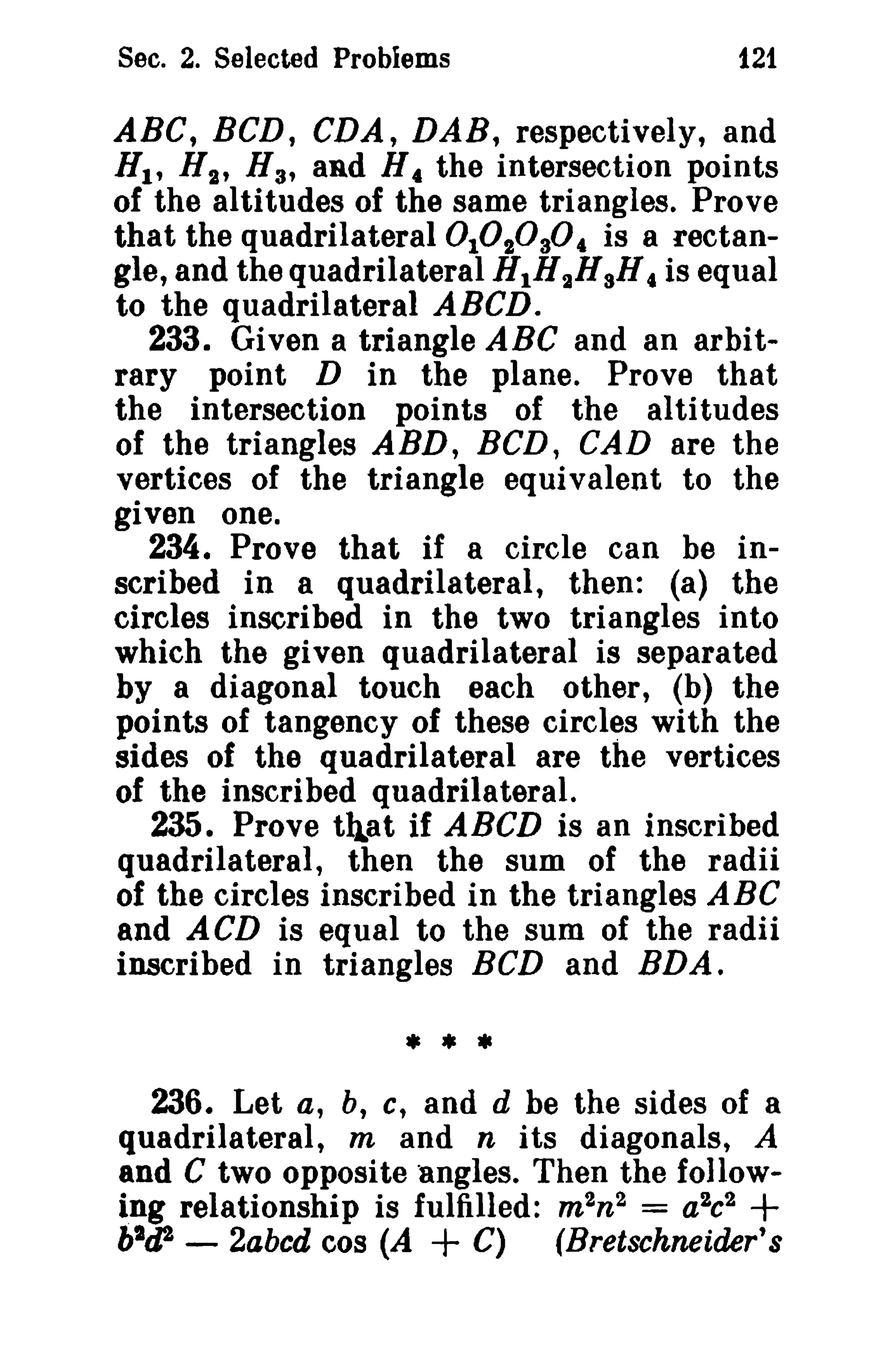 Sec. 2. Selected Problems

121

ABC, BCD, CDA, DAB, respectively, and
HI' H t , H 3 , and H 4 the intersection points
of the altitudes of the same triangles. Prove
that the quadrilateral 0 101030 4 is a rectangle, and the quadrilateral HIH 2 HsH c is equal
to the quadrilateral ABCD.
233. Given a triangle ABC and an arbitrary point D in the plane. Prove that
the intersection points of the altitudes
of the triangles ABD, BCD, CAD are the
vertices of the triangle equivalent to the
given one.
234. Prove that if a circle can be inscribed in a quadrilateral, then: (a) the
circles inscribed in the two triangles into
which the given quadrilateral is separated
by a diagonal touch each other, (b) the
points of tangency of these circles with the
sides of the quadrilateral are the vertices
of the inscribed quadrilateral.
235. Prove tqat if ABCD is an inscribed
quadrilateral, then the sum of the radii
of the circles inscribed in the triangles ABC
and ACD is equal to the sum of the radii
inscribed in triangles BCD and RDA.

•**
236. Let a, b, c, and d be the sides of a
quadrilateral, m and n its diagonals, A
and C two opposite angles, Then the following relationship is fulfilled: m 2n2 = a 2c 2
bltP - 2abcd cos (A + C) (Bretschneider's

+

 