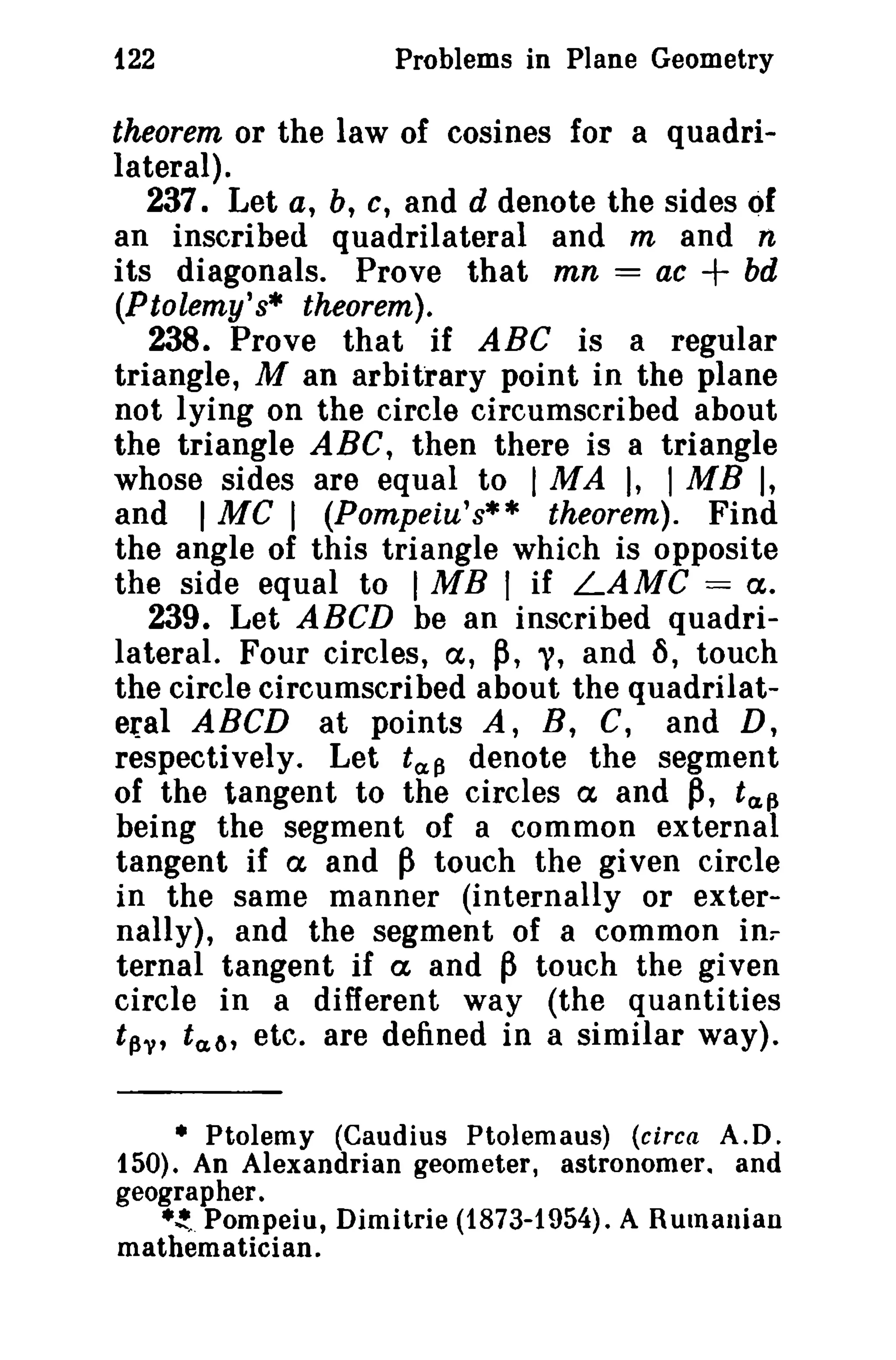 122

Problems in Plane Geometry

theorem or the law of cosines for a quadrilateral).
237. Let a, b, C, and d denote the sides Qf
an inscribed quadrilateral and m and n
its diagonals. Prove that mn = ac
bd
(Ptolemy's· theorem).
238. Prove that if ABC is a regular
triangle, M an arbitrary point in the plane
not lying on the circle circumscribed about
the triangle ABC, then there is a triangle
whose sides are equal to I MA ), I MB I,
and I MC I (Pompeiu's** theorem). Find
the angle of this triangle which is opposite
the side equal to I MB I if LAMC = ct.
239. Let ABCD be an inscribed quadrilateral. Four circles, (x, ~, "(, and i), touch
the circle circumscribed about the quadrilateral ABCD at points A, B, C, and D,
respectively. Let t a f3 denote the segment
of the tangent to the circles ex and ~, t(J,~
being the segment of a common external
tangent if ex and ~ touch the given circle
in the same manner (internally or externally), and the segment of a common in.
ternal tangent if ct and ~ touch the given
circle in a different way (the quantities
t~'V, t a 6 , etc. are defined in a similar way).

+

• Ptolemy (Caudius Ptolemaus) (circa A.D.
150). An Alexandrian geometer, astronomer. and
geogra pher .
• ~. Pompeiu, Dirnitrie (1873-1954). A Rumanian
mathematician.

 