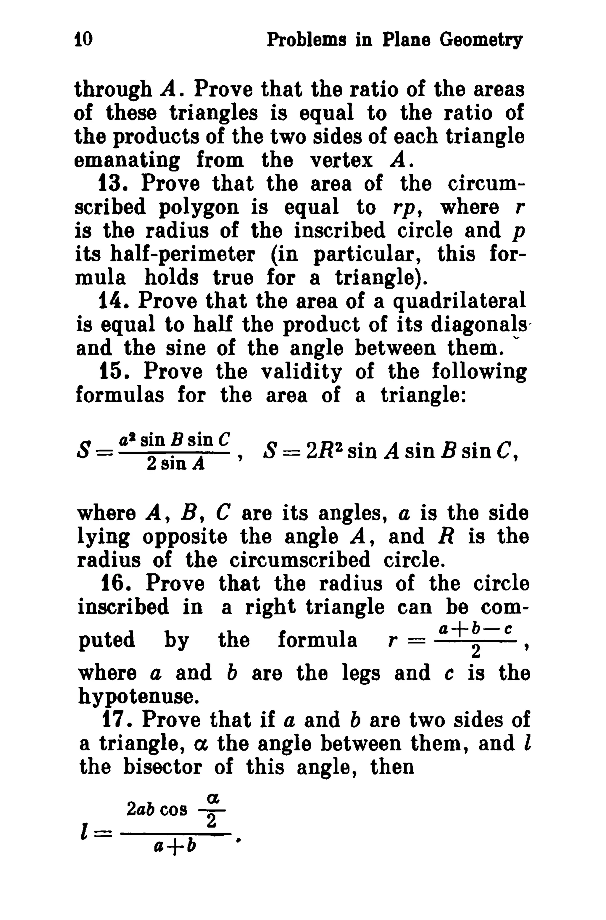 10

Problems in Plane Geometry

through A. Prove that the ratio of the areas
of these triangles is equal to the ratio of
the products of the two sides of each triangle
emanating from the vertex A.
13. Prove that the area of the circumscribed polygon is equal to rp, where r
is the radius of the inscribed circle and p
its half-perimeter (in particular, this formula holds true for a triangle).
14. Prove that the area of a quadrilateral
is equal to half the product of its diagonals'
and the sine of the angle between them. '15. Prove the validity of the following
formulas for the area of a triangle:
S=

a l sin B sin C
2...
2. A ' S = 2R SID A SID B sm C,
sm

where A, B, C are its angles, a is the side
lying opposite the angle A, and R is the
radius of the circumscribed circle.
16. Prove that the radius of the circle
inscribed in a right triangle can be coma+b-c
puted by the formula r =
2
'
where a and b are the legs and c is the
hypotenuse.
17. Prove that if a and b are two sides of
a triangle, a the angle between them, and l
the bisector of this angle, then
(£

2abc08

1=

a+b

T

 