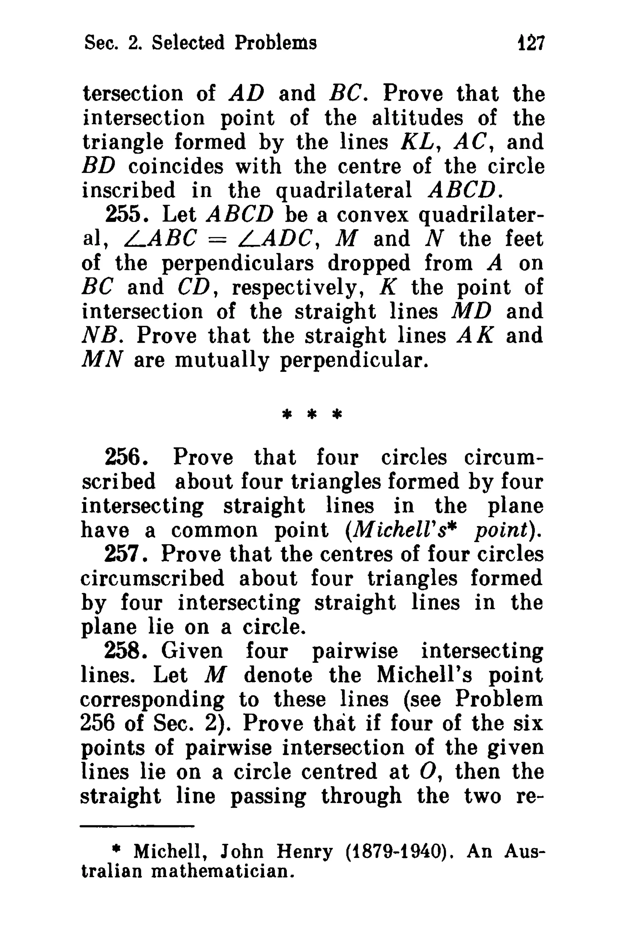 Sec. 2. Selected Problems

t27

tersection of AD and Be. Prove that the
intersection point of the altitudes of the
triangle formed by the lines KL, AC, and
BD coincides with the centre of the circle
inscribed in the quadrilateral ABeD.
255. Let ABeD be a convex quadrilateral, LABC = LADC, M and N the feet
of the perpendiculars dropped from A on
Be and CD, respectively, K the point of
intersection of the straight lines MD and
NB. Prove that the straight lines AK and
MN are mutually perpendicular.

*• *
256. Prove that four circles circumscribed about four triangles formed by four
intersecting straight lines in the plane
have a common point (Michell's· point).
257. Prove that the centres of four circles
circumscribed about four triangles formed
by four intersecting straight lines in the
plane lie on a circle.
258. Given four pairwise intersecting
lines. Let M denote the Michell's point
corresponding to these lines (see Problem
256 of Sec. 2). Prove that if four of the six
points of pairwise intersection of the given
lines lie on a circle centred at 0, then the
straight line passing through the two re• Michell, John Henry (i879-t940). An Australian mathematician.

 