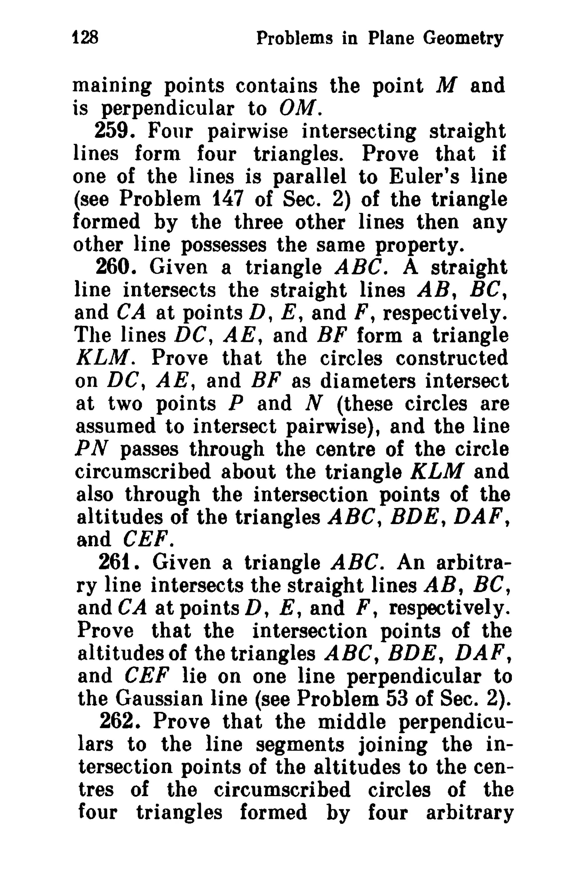 128

Problems in Plane Geometry

maining points contains the point M and
is perpendicular to OM.
259. Four pairwise intersecting straight
lines form four triangles. Prove that if
one of the lines is parallel to Euler's line
(see Problem 147 of Sec. 2) of the triangle
formed by the three other lines then any
other line possesses the same property.
260. Given a triangle ABC. A straight
line intersects the straight lines AB, Be,
and CA at points D, E, and F, respectively.
The lines DC, AE, and BF form a triangle
KLM. Prove that the circles constructed
on DC, AE, and BF as diameters intersect
at two points P and N (these circles are
assumed to intersect pairwise), and the line
PN passes through the centre of the circle
circumscribed about the triangle KLM and
also through the intersection points of the
altitudes of the triangles ABC, BDE, DAF,
and CEF.
261. Given a triangle ABC. An arbitrary line intersects the straight lines AB, Be,
and CA at points D, E, and F, respectively.
Prove that the intersection points of the
altitudes of the triangles ABC, BDE, DAF,
and CEF lie on one line perpendicular to
the Gaussian line (see Problem 53 of Sec. 2).
262. Prove that the middle perpendiculars to the line segments joining the intersection points of the altitudes to the centres of the circumscribed circles of the
four triangles formed by four arbitrary

 