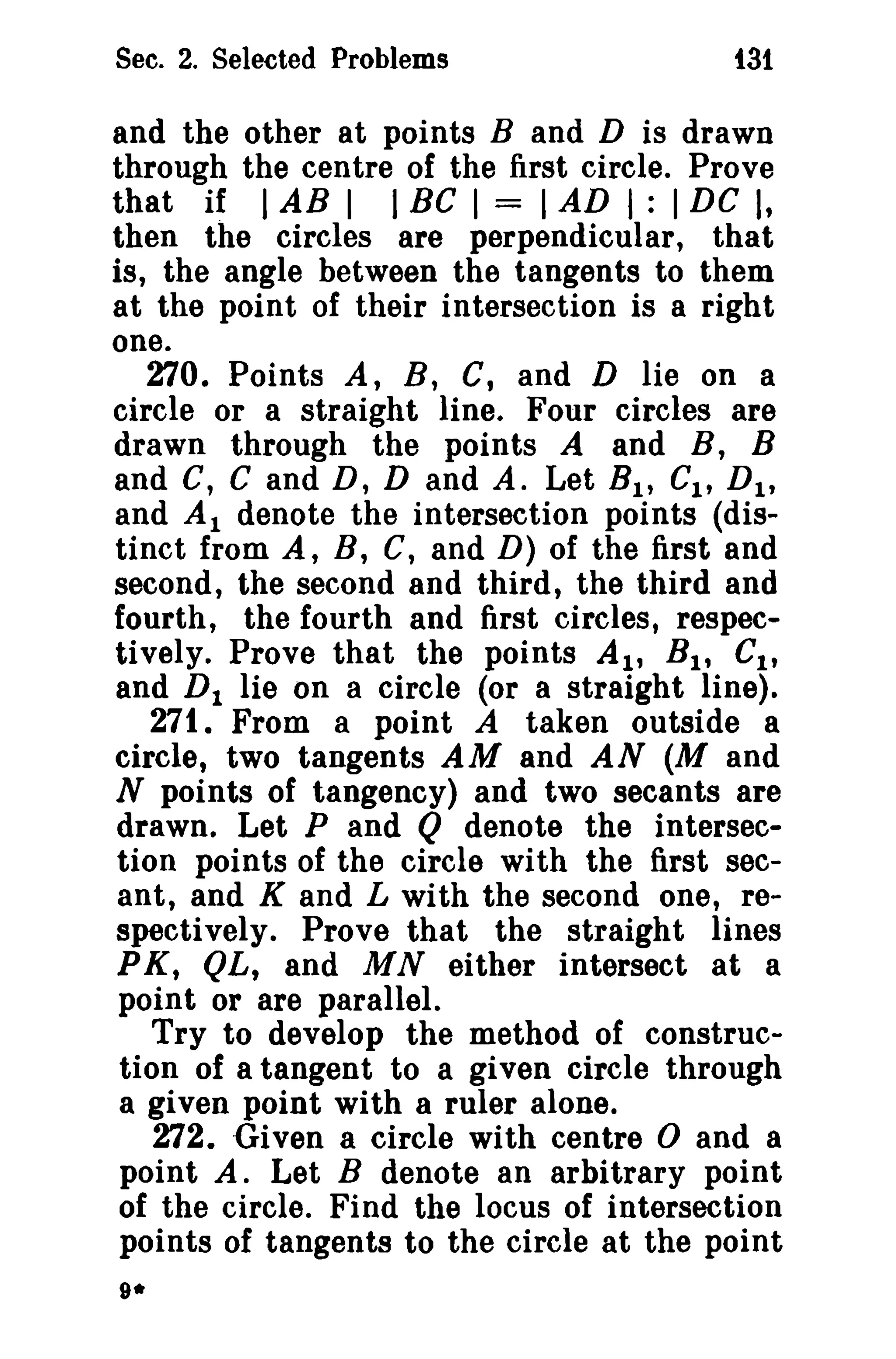 Sec. 2. Selected Problems

t3t

and the other at points Band D is drawn
through the centre of the first circle. Prove
that if I AB I I BC I = I AD I : I DC I,
then the circles are perpendicular, that
is, the angle between the tangents to them
at the point of their intersection is a right
one.
270. Points A, B, C, and D lie on a
circle or a straight line. Four circles are
drawn through the points A and B, B
and C, C and D, D and A. Let B I , CI , D 1 ,
and Al denote the intersection points (distinct from A, B, C, and D) of the first and
second, the second and third, the third and
fourth, the fourth and first circles, respectively. Prove that the points AI' B 1 , CI ,
and D 1 lie on a circle (or a straight line).
271. From a point A taken outside a
circle, two tangents AM and AN (M and
N points of tangency) and two secants are
drawn. Let P and Q denote the intersection points of the circle with the first secant, and K and L with the second one, respectively. Prove that the straight lines
PK, QL, and MN either intersect at a
point or are parallel.
Try to develop the method of construction of a tangent to a given circle through
a given point with a ruler alone.
272. ·Given a circle with centre 0 and a
point A. Let B denote an arbitrary point
of the circle. Find the locus of intersection
points of tangents to the circle at the point
9*

 